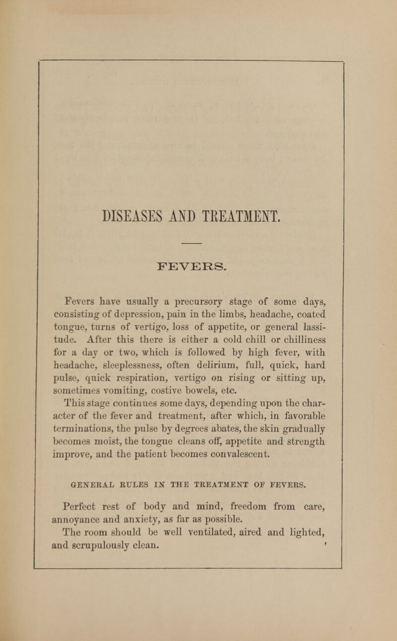 DISEASES AND TEEATMENT. FEVERS. Fevers have usually a precursory stage of some days, consisting of depression, pain in the limbs, headache, coated tongue, turns of vertigo, loss of appetite, or general lassi- tude. After this there is either a cold chill or chilliness for a day or two, which is followed by high fever, with headache, sleeplessness, often delirium, full, quick, hard pulse, quick respiration, vertigo on rising or sitting up, sometimes vomiting, costive bowels, etc. This stage continues some days, depending upon the char- acter of the fever and treatment, after which, in favorable terminations, the pulse by degrees abates, the skin gradually becomes moist, the tongue cleans of^ appetite and strength improve, and the patient becomes convalescent. GENERAL RULES m THE TREATMENT OF FEVERS. Perfect rest of body and mind, freedom from care, annoyance and anxiety, as far as possible. The room should be well ventilated, aired and lighted, and scrupulously clean. ♦