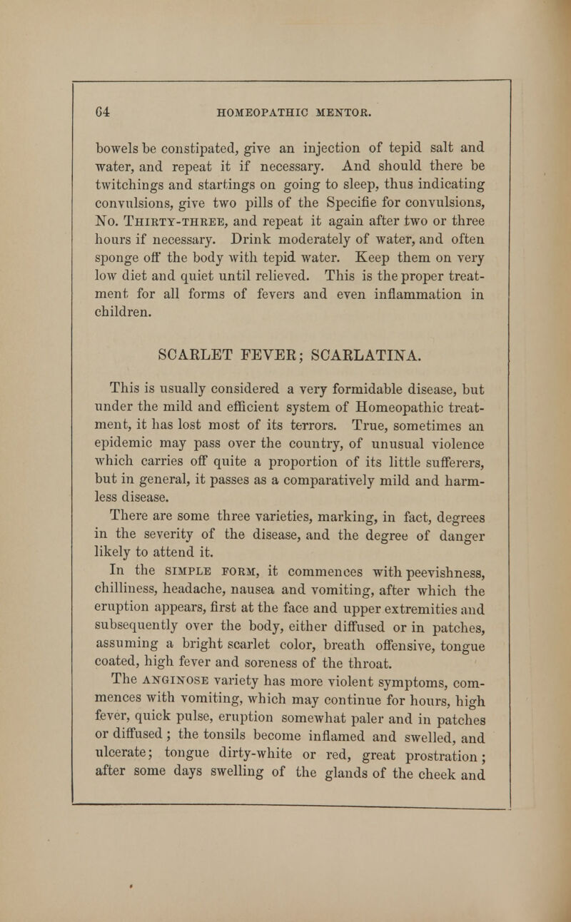 bowels be constipated, give an injection of tepid salt and water, and repeat it if necessary. And should there be twitchings and startings on going to sleep, thus indicating convulsions, give two pills of the Specific for convulsions. No. Thirty-three, and repeat it again after two or three hours if necessary. Drink moderately of water, and often sponge ofl the body with tepid water. Keep them on very low diet and quiet until relieved. This is the proper treat- ment for all forms of fevers and even inflammation in children. SCARLET FEVER; SCARLATINA. This is usually considered a very formidable disease, but under the mild and efficient system of Homeopathic treat- ment, it has lost most of its terrors. True, sometimes an epidemic may pass over the country, of unusual violence which carries off quite a proportion of its little sufferers, but in general, it passes as a comparatively mild and harm- less disease. There are some three varieties, marking, in fact, degrees in the severity of the disease, and the degree of danger likely to attend it. In the SIMPLE FORM, it commences with peevishness, chilliness, headache, nausea and vomiting, after which the eruption appears, first at the face and upper extremities and subsequently over the body, either diffused or in patches, assuming a bright scarlet color, breath offensive, tongue coated, high fever and soreness of the throat. The ANGINOSE variety has more violent symptoms, com- mences with vomiting, which may continue for hours, high fever, quick pulse, eruption somewhat paler and in patches or diffused; the tonsils become inflamed and swelled, and ulcerate; tongue dirty-white or red, great prostration; after some days swelling of the glands of the cheek and