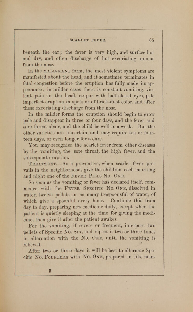 beneath the ear; the fever is very high, and surface liot and dry, and often discharge of hot excoriating mucus from the nose. In the MALIGNANT form, the most violent symptoms are manifested about the head, and it sometimes terminates in fatal congestion before the eruption has fully made its ap- pearance ; in milder cases there is constant vomiting, vio- lent pain in the head, stupor with half-closed eyes, ])a.\e imperfect eruption in spots or of brick-dust color, and after these excoriating discharge from the nose. In the milder forms the eruption should begin to grow pale and disappear in three or four days, and the fever and sore throat abate, and the child be well in a week. But the other varieties are uncertain, and may require ten or four- teen days, or even longer for a cure. You may recognize the scarlet fever from other diseases by the vomiting, the sore throat, the high fever, and the subsequent eruption. Treatment.—As a preventive, when scarlet fever pre- vails in the neighborhood, give the children each morning and night one of the Fever Pills No. One. So soon as the vomiting or fever has declared itself, com- mence with the Fever Specific No. One, dissolved in water, twelve pellets in as many teaspoonsful of water, of which give a spoonful every hour. Continue this from day to day, preparing new medicine daily, except when the patient is quietly sleeping at the time for giving the medi- cine, then give it after the patient awakes. For the vomiting, if severe or frequent, interpose two pellets of Specific No. Six, and repeat it two or three times in alternation with the No. One, until the vomiting is relieved. After two or three days it will be best to alternate Spe- cific No. Fourteen with No. One, prepared in like man- 5