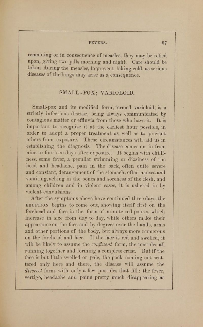 remaining or in consequence of measles, they may be relied upon, giving two pills morning and night. Care should be taken during the measles, to prevent taking cold, as serious diseases of the lungs may arise as a consequence. SMALL-POX; VARIOLOID. Small -pox and its modified form, termed varioloid, is a strictly infectious disease, being always communicated by contagious matter or effluvia from those who have it. It is important to recognize it at the earliest hour possible, in order to adopt a proper treatment as well as to prevent others from exposure. These circumstances will aid us in establishing the diagnosis. The disease comes on in from nine to fourteen days after exposure. It begins with chilli- ness, some fever, a peculiar swimming or dizziness of the liead and headache, pain in the back, often quite severe and constant, derangement of the stomach, often nausea and vomiting, aching in the bones and soreness of the liesh, and among children and in violent cases, it is ushered in by violent convulsions. After the symptoms above have continued three days, the EEUPTio^f begins to come out, showing itself first on the forehead and face in the form of minute red points, which increase in size from day to day, while others make their appearance on the face and by degrees over the hands, arms and other portions of the body, but always more numerous on the forehead and face. If the face is red and swelled, it will be likely to assume the confluent form, the pustules all running together and forming a complete crust. But if the face is but little swelled or pale, the pock coming out scat- tered only here and there, the disease will assume the discreet form, with only a few pustules that fill; the fever, vertigo, headache and pains pretty much disappearing as