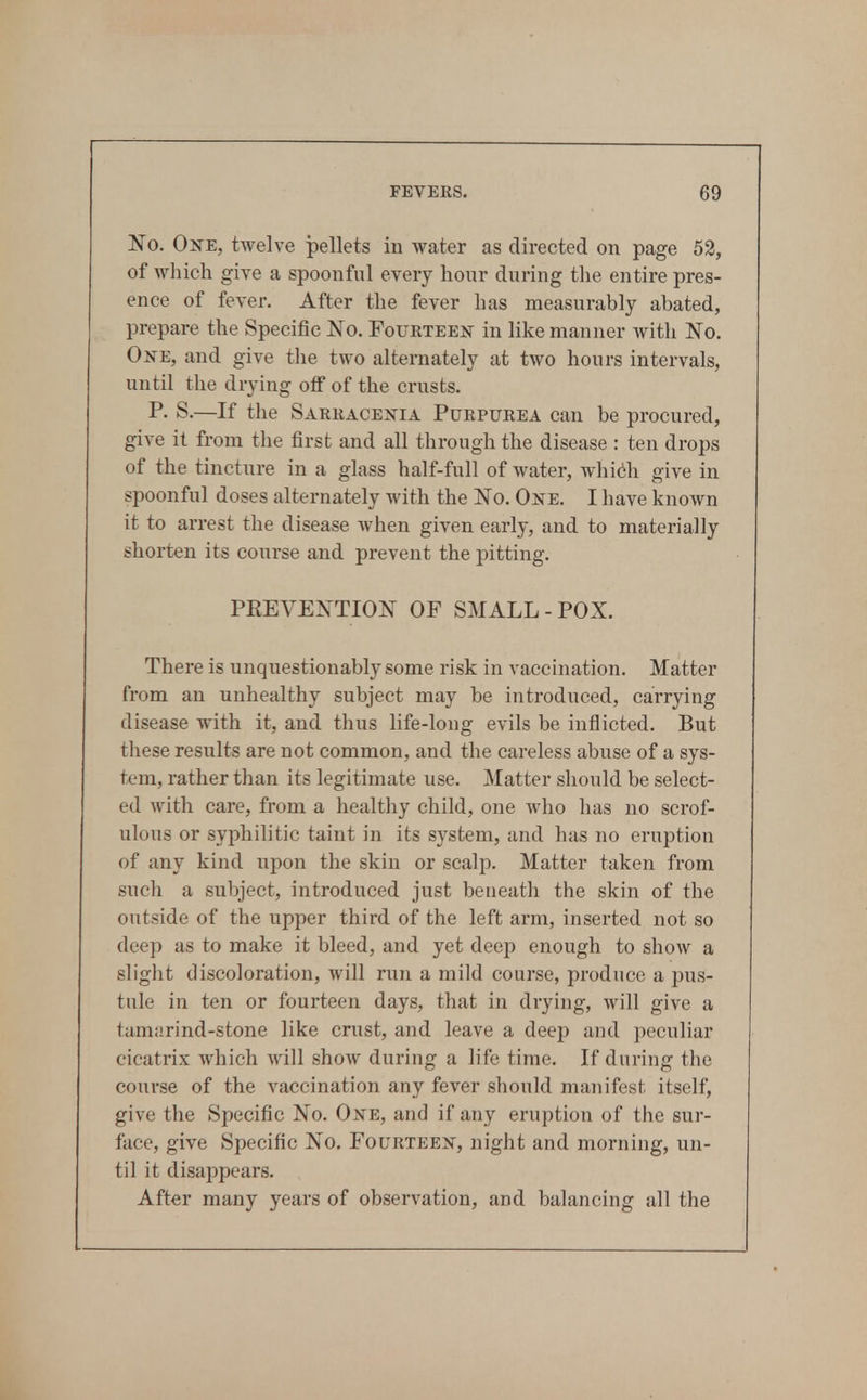 No. One, twelve pellets in water as directed on page 52, of wliich give a spoonful every hour during the entire pres- ence of fever. After the fever has measurably abated, prepare the Specific No. Foukteejt in like manner with No. One, and give the two alternately at two hours intervals, until the drying off of the crusts. P. S.—If the Sarracenia Purpurea can be procured, give it from the first and all through the disease : ten drops of the tincture in a glass half-full of water, whidi give in spoonful doses alternately with the No. One. I have known it to arrest the disease Avhen given early, and to materially shorten its course and prevent the pitting. PKEVENTION OF SMALL-POX. There is unquestionably some risk in vaccination. Matter from an unhealthy subject may be introduced, carrying disease with it, and thus life-long evils be inflicted. But these results are not common, and the careless abuse of a sys- tem, rather than its legitimate use. Matter should be select- ed with care, from a healthy child, one who has no scrof- ulous or syphilitic taint in its system, and has no eruption of any kind upon the skin or scalp. Matter taken from such a subject, introduced just beneath the skin of the outside of the upper third of the left arm, inserted not so deep as to make it bleed, and yet deep enough to show a slight discoloration, will run a mild course, produce a pus- tule in ten or fourteen days, that in drying, will give a tamarind-stone like crust, and leave a deep and peculiar cicatrix which will show during a life time. If during the course of the vaccination any fever should manifest itself, give the Specific No. One, and if any eruption of the sur- face, give Specific No. Fourteen, night and morning, un- til it disappears. After many years of observation, and balancing all the