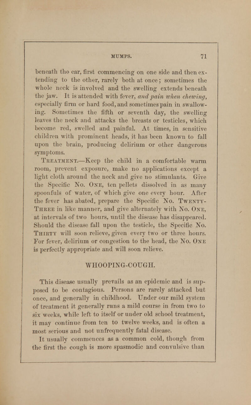 beneath the ear, first commencing on one side and then ex- tending to the other, rarely both at once; sometimes the whole neck is involved and the swelling extends beneath the jaw. It is attended with fever, and pain lolim clieiobig, especially firm or hard food, and sometimes pain in swallow- ing. Sometimes the fifth or seventh day, the swelling leaves the neck and attacks the breasts or testicles, which become red, swelled and painful. At times, in sensitive children with prominent heads, it has been known to fall upon the brain, producing delirium or other dangerous symptoms. Treatment.—Keep the child in a comfortable warm room, prevent exposure, make no applications except a light cloth around the neck and give no stimulants. Give the Specific No. Oxe, ten pellets dissolved in as many spoonfuls of water, of which give one every hour. After the fever has abated, prepare the Specific No. Twenty- Three in like manner, and give alternately with No. One, at intervals of two hours, until the disease has disappeared. Should the disease fall upon the testicle, the Specific No. Thirty will soon relieve, given every two or three hours. For fever, delirium or congestion to the head, the No. One is perfectly appropriate and will soon relieve. WHOOPING-COUGH. This disease usually prevails as an epidemic and is sup- posed to be contagious. Persons are rarely attacked but once, and generally in childhood. Under our mild system of treatment it generally runs a mild course in from two to six weeks, while left to itself or under old school treatment, it may continue from ten to twelve weeks, and is often a most serious and not unfrequently fatal disease. It usually commences as a common cold, though from the first the cough is more spasmodic and convulsive than