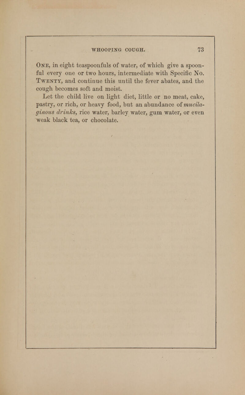 One, in eight teaspoonfiils of water, of which give a spoon- ful every one or two hours, intermediate with Specific No. Twenty, and continue this until the fever abates, and the cough becomes soft and moist. Let the child live on light diet, little or no meat, cake, pastry, or rich, or heavy food, but an abundance of rmicila- ginous drinks, rice water, barley water, gum water, or even weak black tea, or chocolate.