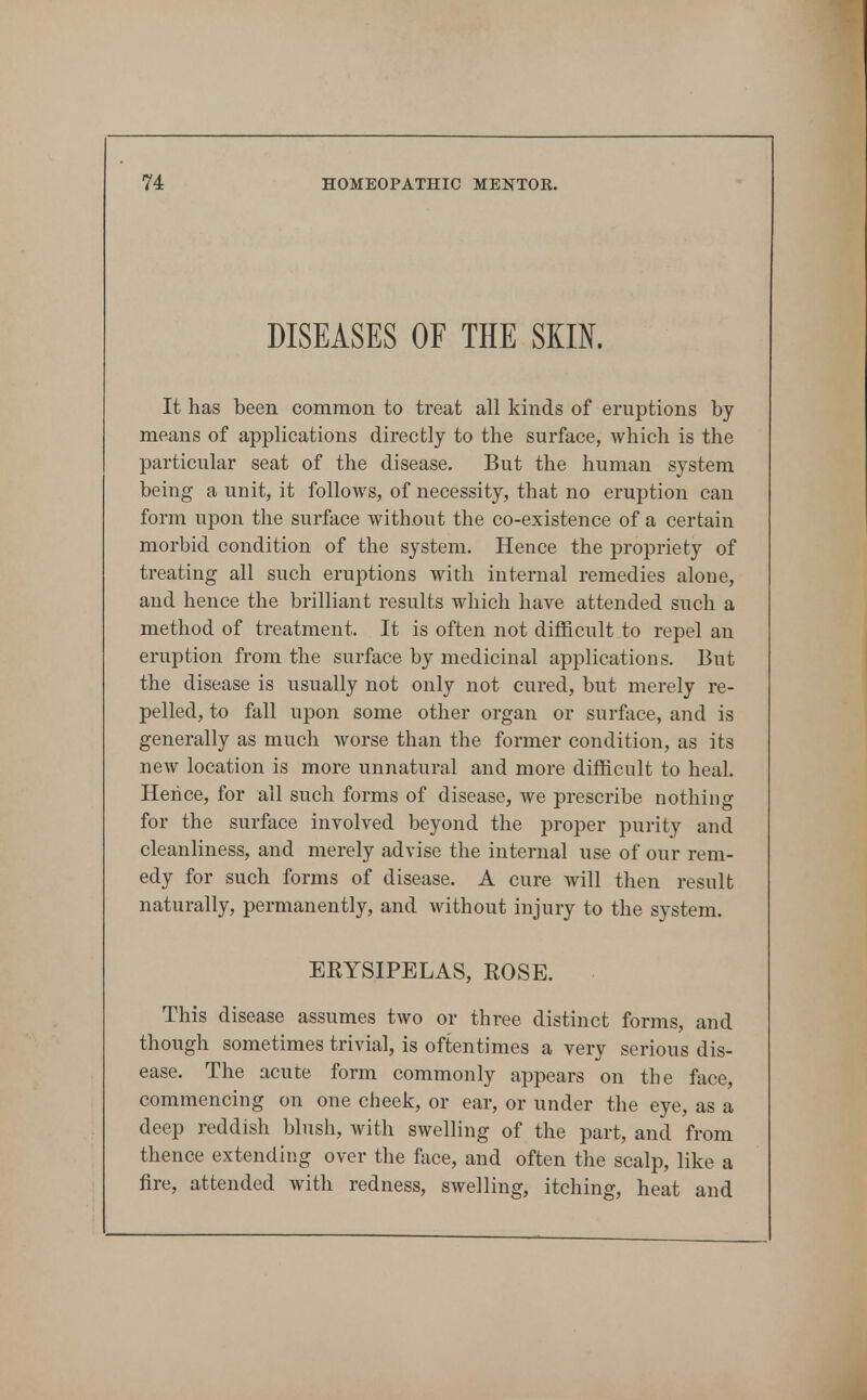 DISEASES OF THE SKIN. It has been common to treat all kinds of eruptions by means of applications directly to the surface, which is the particular seat of the disease. But the human system being a unit, it follows, of necessity, that no eruption can form upon the surface without the co-existence of a certain morbid condition of the system. Hence the propriety of treating all such eruptions with internal remedies alone, and hence the brilliant results which have attended such a method of treatment. It is often not difficult to repel an eruption from the surface by medicinal applications. But the disease is usually not only not cured, but merely re- pelled, to fall upon some other organ or surface, and is generally as much worse than the former condition, as its new location is more unnatural and more difficult to heal. Hence, for all such forms of disease, we prescribe nothing for the surface involved beyond the proper purity and cleanliness, and merely advise the internal use of our rem- edy for such forms of disease. A cure will then result naturally, permanently, and without injury to the system. EKYSIPELAS, ROSE. This disease assumes two or three distinct forms, and though sometimes trivial, is oftentimes a very serious dis- ease. The acute form commonly appears on the face, commencing on one cheek, or ear, or under the eye, as a deep reddish blush, with swelling of the part, and from thence extending over the face, and often the scalp, like a fire, attended Avith redness, swelling, itching, heat and