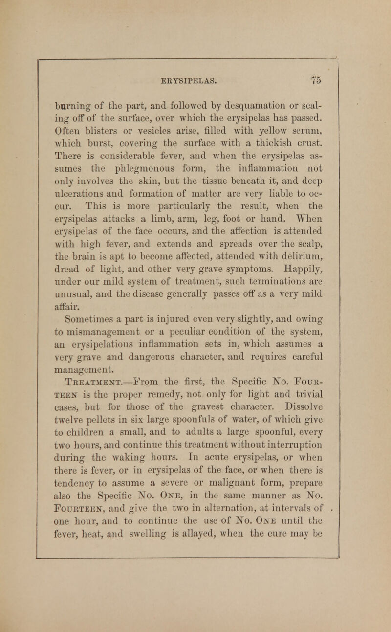 burning of tlie part, and followed by desquamation or scal- ing off of the surface, over which the erysipelas has passed. Often blisters or vesicles arise, filled with yellow serum, which burst, covering the surface with a thickisli crust. There is considerable fever, and when the erysipelas as- sumes the phlegmonous form, the inflammation not only involves the skin, but the tissue beneath it, and deep ulcerations and formation of matter are very liable to oc- cur. This is more particularly the result, when the erysipelas attacks a limb, arm, leg, foot or hand. When erysipelas of the face occurs, and the affection is attended with high fever, and extends and spreads over the scalp, the brain is apt to become affected, attended with delirium, dread of light, and other very grave symptoms. Happily, under our mild system of treatment, such terminations are unusual, and the disease generally passes off as a very mild affair. Sometimes a part is injured even very slightly, and owing to mismanagement or a peculiar condition of the system, an erysipelatious inflammation sets in, which assumes a very grave and dangerous character, and requires careful management. Treatment,—From the first, the Specific No. Four- teen is the proper remedy, not only for light and trivial cases, but for those of the gravest character. Dissolve twelve pellets in six large spoonfuls of water, of which give to children a small, and to adults a large spoonful, every two hours, and continue this treatment without interruption during the waking hours. In acute erysipelas, or when there is fever, or in erysipelas of the face, or when there is tendency to assume a severe or malignant form, prepare also the Specific No. One, in the same manner as No. Fourteen, and give the two in alternation, at intervals of one hour, and to continue the use of No. One until the fever, heat, and swelling is allayed, when the cure may be
