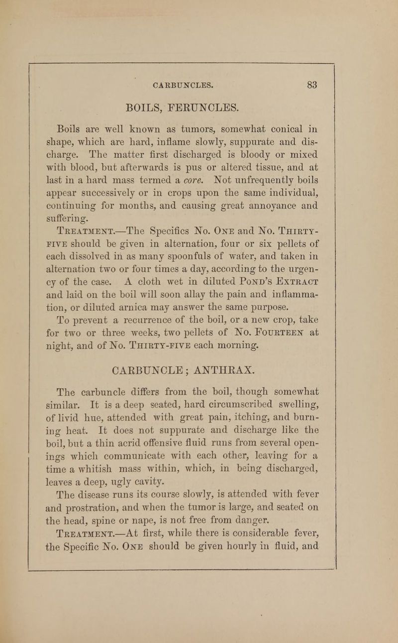 BOILS, FERUNCLES. Boils are well known as tnmors, someAvhat conical in shape, which are hard, inflame slowly, suppurate and dis- cliarge. The matter first discharged is bloody or mixed with blood, but afterwards is pus or altered tissue, and at last in a hard mass termed a core. Not unfrequently boils appear successively or in crops upon the same individual, continuing for months, and causing great annoyance and suffering. TREATiiEXT.—The Specifics No. One and No. Thirty- five should be given in alternation, four or six pellets of each dissolved in as many spoonfuls of water, and taken in alternation two or four times a day, according to the urgen- cy of the case. A cloth wet in diluted Pond's Extract and laid on the boil will soon allay the pain and inflamma- tion, or diluted arnica may answer the same purpose. To prevent a recurrence of the boil, or a new crop, take for two or three weeks, two pellets of No. Fourteen at night, and of No. Thirty-five each morning. CARBUNCLE; ANTHRAX. The carbuncle differs from the boil, though somewhat similar. It is a deep seated, hard circumscribed swelling, of livid hue, attended with great pain, itching, and burn- ing heat. It does not suppurate and discharge like the boil, but a thin acrid offensive fluid runs from several open- ings which communicate with each other, leaving for a time a whitish mass within, which, in being discharged, leaves a deep, ugly cavity. The disease runs its course slowly, is attended with fever and prostration, and when the tumor is large, and seated on the head, spine or nape, is not free from danger. Treatment.—At first, while there is considerable fever, the Specific No. One should be given hourly in fluid, and