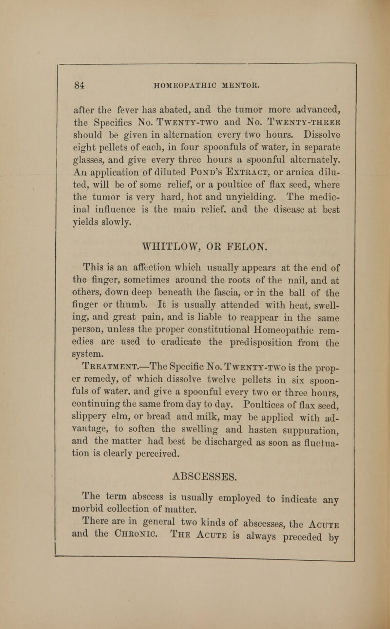 after the fever has abated, and the tumor more advanced, the Specifics No. Twenty-two and No. Twenty-thkee should be given in alternation every two hours. Dissolve eight pellets of each, in four spoonfuls of water, in separate glasses, and give every three hours a spoonful alternately. An application of diluted Pond's Extkact, or arnica dilu- ted, will be of some relief, or a poultice of flax seed, where the tumor is very hard, hot and unyielding. The medic- inal influence is the main relief, and the disease at best yields slowly. WHITLOW, OR FELON. This is an aff*ection which usually appears at the end of the finger, sometimes around the roots of the nail, and at others, down deep beneath the fascia, or in the ball of the finger or thumb. It is usually attended with heat, swell- ing, and great pain, and is liable to reappear in the same person, unless the proper constitutional Homeopathic rem- edies are used to eradicate the predisposition from the system. Treatment.—The Specific No. Twenty-two is the prop- er remedy, of which dissolve twelve pellets in six spoon- fuls of water, and give a spoonful every two or three hours, continuing the same from day to day. Poultices of flax seed, slippery elm, or bread and milk, may be applied with ad- vantage, to soften the swelling and hasten suppuration, and the matter had best be discharged as soon as fluctua- tion is clearly perceived. ABSCESSES. The term abscess is usually employed to indicate any morbid collection of matter. There are in general two kinds of abscesses, the Acute and the Cheonic. The Acute is always preceded by