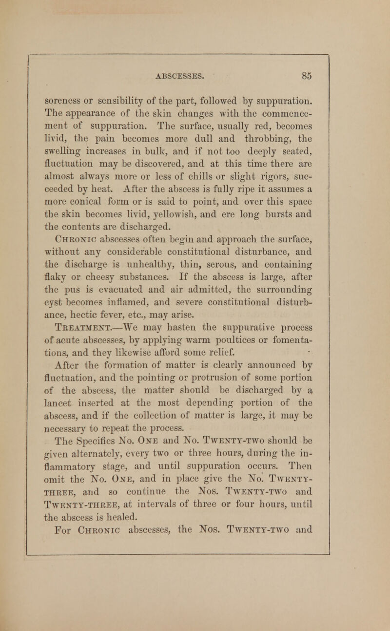 1 ABSCESSES. 85 soreness or sensibility of the part, followed by suppuration. The appearance of the skin changes with the commence- ment of suppuration. The surface, usually red, becomes livid, the pain becomes more dull and throbbing, the swelling increases in bulk, and if not too deeply seated, fluctuation may be discovered, and at this time there are almost always more or less of chills or slight rigors, suc- ceeded by heat. After the abscess is fully ripe it assumes a more conical form or is said to point, and over this space the skin becomes livid, yellowisli, and ere long bursts and the contents are discharged. Chronic abscesses often begin and approach the surface, without any considerable constitutional disturbance, and the discharge is unhealthy, thin, serous, and containing flaky or cheesy substances. If the abscess is large, after the pus is evacuated and air admitted, the surrounding cyst becomes inflamed, and severe constitutional disturb- ance, hectic fever, etc., may arise. Treatment.—We may hasten the suppurative process of acute abscesses, by applying warm poultices or fomenta- tions, and they likewise afford some relief. After the formation of matter is clearly announced by fluctuation, and the pointing or protrusion of some portion of the abscess, the matter should be discharged by a lancet inserted at the most depending portion of the abscess, and if the collection of matter is large, it may be necessary to repeat the process. The Specifics Xo. One and No. Twenty-two should be given alternately, every two or three hours, during the in- flammatory stage, and until suppuration occurs. Then omit the No. One, and in place give the No. Twenty- three, and so continue the Nos. Twenty-two and Twenty-three, at intervals of three or four hours, until the abscess is healed. For Chronic abscesses, the Nos. Twenty-two and