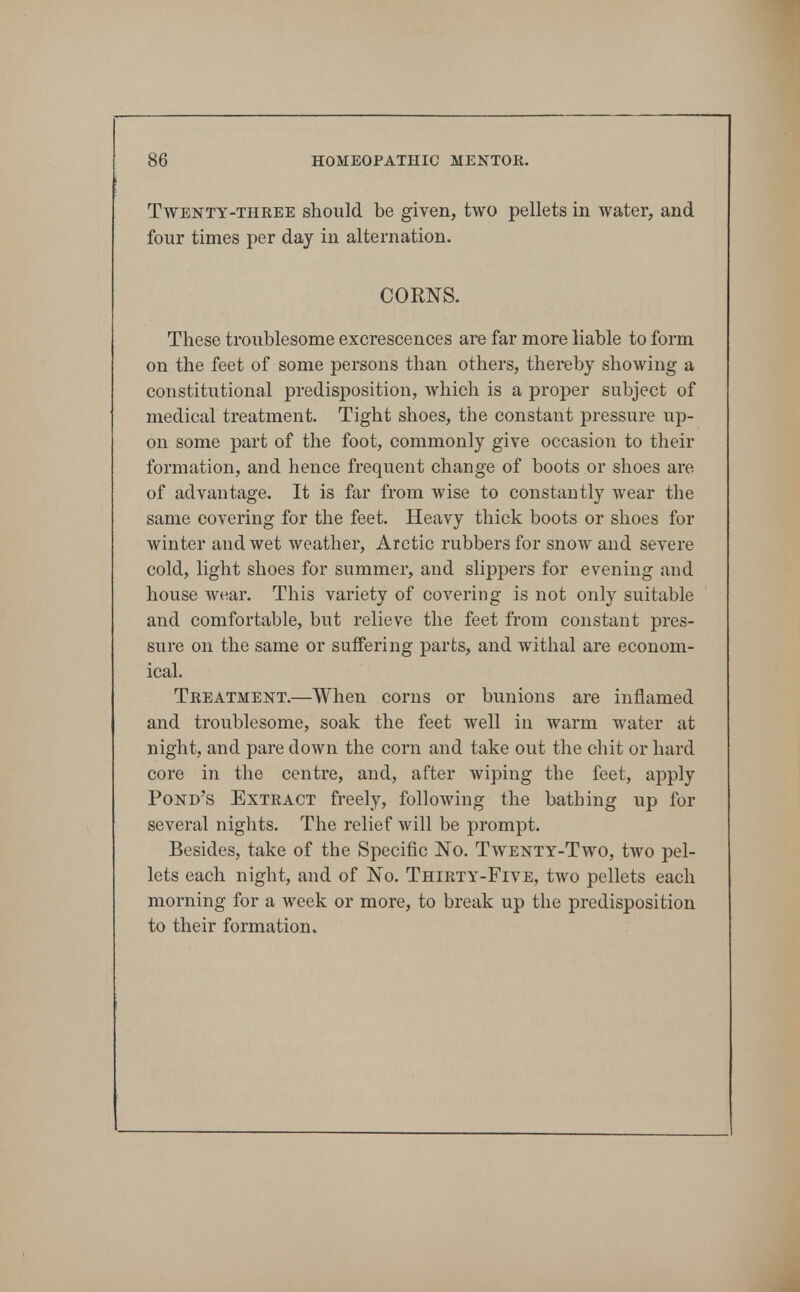 Twenty-THREE should be given, two pellets in water, and four times per day in alternation. COENS. These troublesome excrescences are far more liable to form on the feet of some persons than others, thereby showing a constitutional predisposition, which is a proper subject of medical treatment. Tight shoes, the constant pressure up- on some part of the foot, commonly give occasioii to their formation, and hence frequent change of boots or shoes are of advantage. It is far from wise to constantly wear the same covering for the feet. Heavy thick boots or shoes for winter and wet weather, Arctic rubbers for snow and severe cold, light shoes for summer, and slippers for evening and house wear. This variety of covering is not only suitable and comfortable, but relieve the feet from constant pres- sure on the same or suffering parts, and withal are econom- ical. Treatment.—When corns or bunions are inflamed and troublesome, soak the feet well in warm water at night, and pare down the corn and take out the cliit or hard core in the centre, and, after wiping the feet, apply Pond's Extract freely, following the bathing up for several nights. The relief will be prompt. Besides, take of the Specific No. Twenty-Two, two pel- lets each night, and of No. Thirty-Five, two pellets each morning for a week or more, to break up the predisposition to their formation.