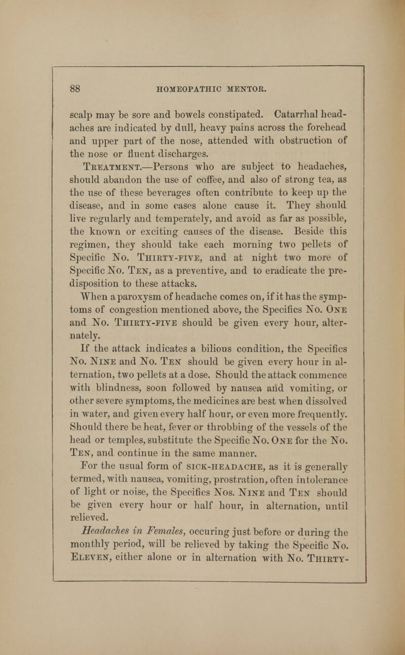 scalp may be sore and boAvels constipated. Catarrhal head- aches are indicated by dull, heavy pains across the forehead and upper part of the nose, attended with obstruction of the nose or fluent discharges. Treatment.—Persons who are subject to headaches, should abandon the use of coffee, and also of strong tea, as the use of these beverages often contribute to keep up the disease, and in some cases alone cause it. They should live regularly and temperately, and avoid as far as possible, the known or exciting causes of the disease. Beside this regimen, they should take each morning two pellets of Specific No. Thirty-five, and at night two more of Specific No. Ten, as a preventive, and to eradicate the pre- disposition to these attacks. When a paroxysm of headache comes on, if it has the symp- toms of congestion mentioned above, the Specifics No. One and No. Thirty-five should be given every hour, alter- nately. If the attack indicates a bilious condition, the Specifics No. Nine and No. Ten should be given every hour in al- ternation, two pellets at a dose. Should the attack commence with blindness, soon followed by nausea and vomiting, or otlier severe symptoms, the medicines are best when dissolved in water, and given every half hour, or even more frequently. Should there be heat, fever or throbbing of the vessels of the head or temples, substitute the Specific No. One for the No. Ten, and continue in the same manner. For the usual form of sick-headache, as it is generally termed, with nausea, vomiting, prostration, often intolerance of light or noise, the Specifics Nos. Nine and Ten should be given every hour or half hour, in alternation, until relieved. Headaches in Females, occuring just before or during the monthly period, will be relieved by taking the Specific No. Eleven, either alone or in alternation with No, Thirty-