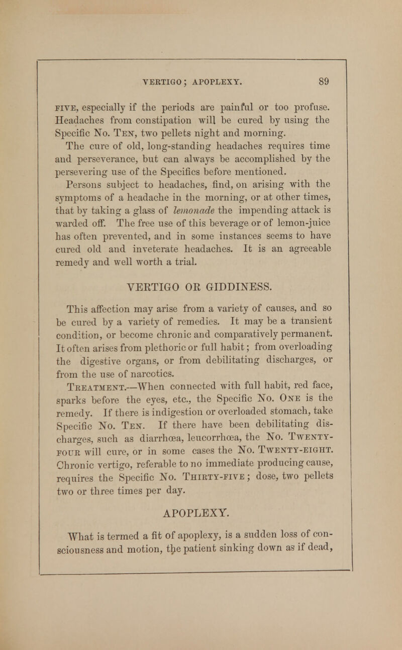 FIVE, especially if the periods are painful or too profuse. Headaches from constipation will be cured by using the Specific No. Teist, two pellets night and morning. The cure of old, long-standing headaches requires time and perseverance, but can always be accomplished by the persevering use of the Specifics before mentioned. Persons subject to headaches, find, on arising with the symptoms of a headache in the morning, or at other times, that by taking a glass of lemonade the impending attack is warded off. The free use of this beverage or of lemon-juice has often prevented, and in some instances seems to have cured old and inveterate headaches. It is an agreeable remedy and well worth a trial. VERTIGO OR GIDDINESS. This affection may arise from a variety of causes, and so be cured by a variety of remedies. It may be a transient condition, or become chronic and comparatively permanent. It often arises from plethoric or full habit; from overloading the digestive organs, or from debilitating discharges, or from the use of narcotics. Treatment.—When connected with full habit, red face, sparks before the eyes, etc., the Specific No. One is the remedy. If there is indigestion or overloaded stomach, take Specific No. Ten. If there have been debilitating dis- charges, such as diarrhoea, leucorrhoea, the No. Twenty- four will cure, or in some cases the No. Twenty-eight. Chronic vertigo, referable to no immediate producing cause, requires the Specific No. Thirty-five ; dose, two pellets two or three times per day. APOPLEXY. What is termed a fit of apoplexy, is a sudden loss of con- sciousness and motion, t^e patient sinking down as if dead,