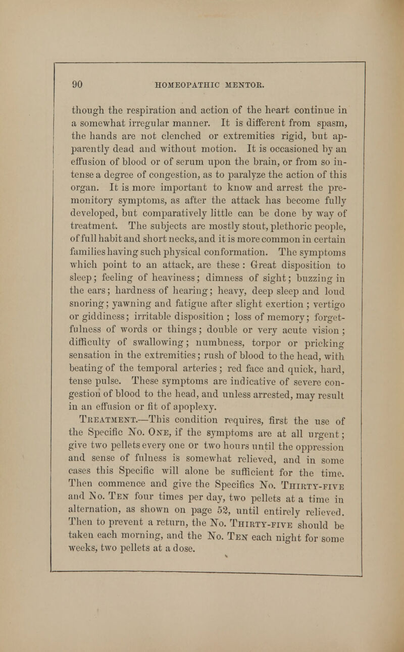 though the respiration and action of the heart continue in a somewhat irregular manner. It is different from spasm, the hands are not clenched or extremities rigid, but ap- parently dead and without motion. It is occasioned by an effusion of blood or of serum upon the brain, or from so in- tense a degree of congestion, as to paralyze the action of this organ. It is more important to know and arrest the pre- monitory symptoms, as after the attack has become fully developed, but comparatively little can be done by way of treatment. The subjects are mostly stout, plethoric people, of full habit and short necks, and it is more common in certain families having such physical conformation. The symptoms Avhich point to an attack, are these : Great disposition to sleep; feeling of heaviness; dimness of sight; buzzing in the ears; hardness of hearing; heavy, deep sleep and loud snoring; yawning and fatigue after slight exertion ; vertigo or giddiness; irritable disposition; loss of memory; forget- fulness of words or things; double or very acute vision ; difficulty of swallowing; numbness, torpor or pricking sensation in the extremities; rush of blood to the head, with beating of the temporal arteries; red face and quick, hard, tense pulse. These symptoms are indicative of severe con- gestion of blood to the head, and unless arrested, may result in an effusion or fit of apoplexy. Treatment.—This condition requires, first the use of the Specific No. One, if the symptoms are at all urgent; give two pellets every one or two hours until the oppression and sense of fulness is somewhat relieved, and in some cases this Specific Avill alone be sufficient for the time. Then commence and give the Specifics No. Thirty-five and Ko. Ten four times per day, two pellets at a time in alternation, as shown on page 53, until entirely relieved. Then to prevent a return, the No. Thirty-five should be taken each morning, and the No. Ten each night for some weeks, two pellets at a dose.