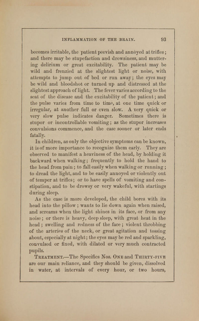 becomes irritable, the patient peevish and annoyed at trifles; and there may be stupefaction and droAvsiness, and mutter- ing delirium or great excitability. The patient may be wild and frenzied at the slightest light or noise, with attempts to jump out of bed or run away; the eyes may be wild and bloodshot or turned up and distressed at the slightest approach of light. The fever varies according to the seat of the disease and the excitability of the patient; and the pulse varies from time to time, at one time quick or irregular, at another full or even slow. A very quick or very slow pulse indicates danger. Sometimes there is stupor or incontrollable vomiting; as the stupor increases convulsions commence, and the case sooner or later ends fatally. In children, as only the objective symptoms can be known, it is of more importance to recognize them early. They are observed to manifest a heaviness of the head, by holding it backward when walking; frequently to hold the hand to the head from pain; to fall easily when walking or running; to dread the light, and to be easily annoyed or violently out of temper at trifles; or to have spells of vomiting and con- stipation, and to be drowsy or very wakeful, with startings during sleep. As the case is more developed, the child bores with its head into the pillow ; wants to lie down again when raised, and screams when the light shines in its face, or from any noise; or there is heavy, deep sleep, with great heat in the head ; swelling and redness of the face ; violent throbbing of the arteries of the neck, or great agitation and tossing about, especially at night; the eyes may be red and sparkling, convulsed or fixed, with dilated or very much contracted pupils. Treatment.—The Specifics Nos. One and Thirty-five are our main reliance, and they should be given, dissolved in water, at intervals of every hour, or two hours.