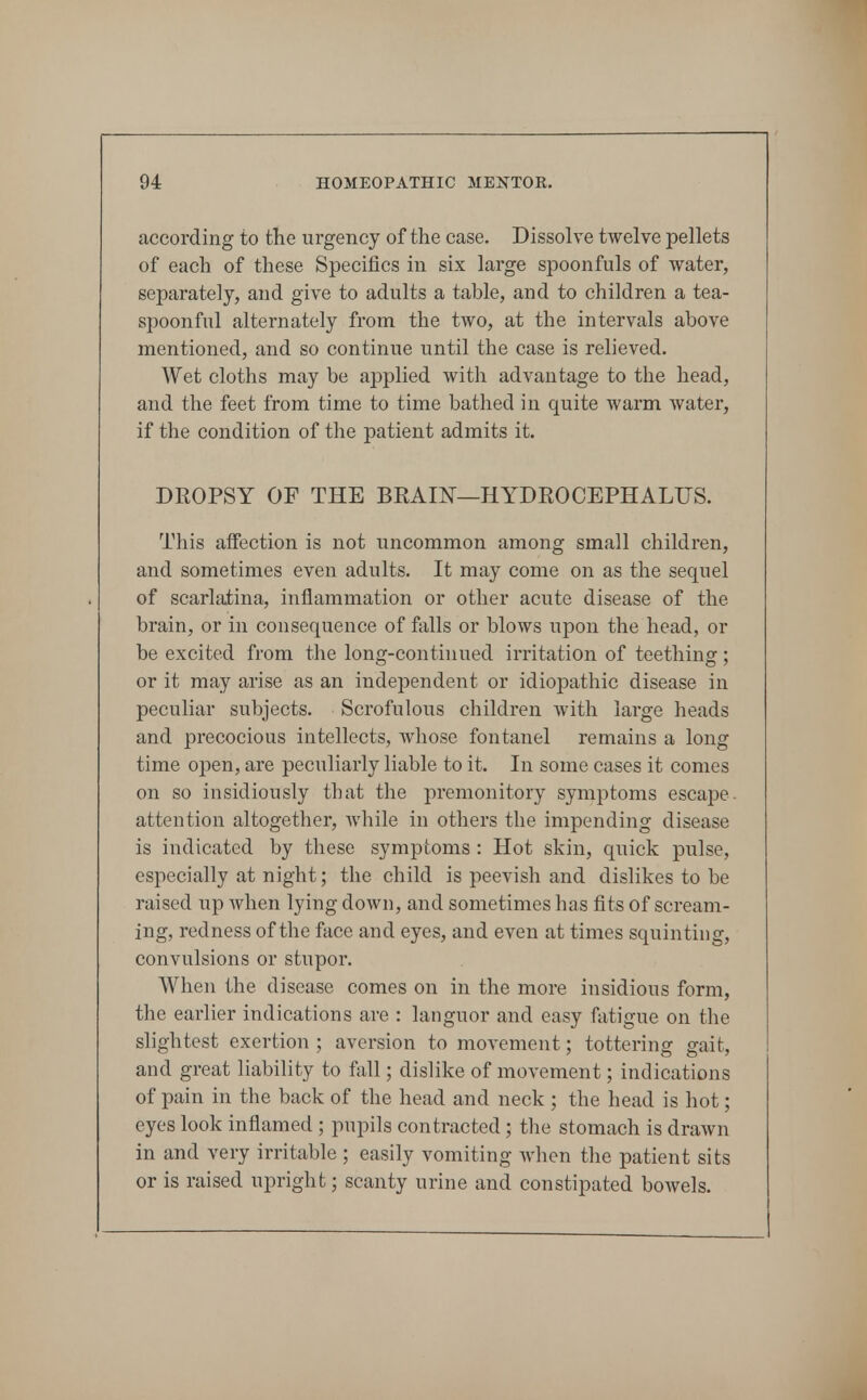 according to the urgency of the case. Dissolve twelve pellets of each of these Specifics in six large spoonfuls of water, separately, and give to adults a table, and to children a tea- spoonful alternately from the two, at the intervals above mentioned, and so continue until the case is relieved. Wet cloths may be applied with advantage to the head, and the feet from time to time bathed in quite warm water, if the condition of the patient admits it. DROPSY OF THE BEAIN—HYDROCEPHALUS. This affection is not uncommon among small children, and sometimes even adults. It may come on as the sequel of scarlatina, inflammation or other acute disease of the brain, or in consequence of falls or blows upon the head, or be excited from the long-continued irritation of teething; or it may arise as an independent or idiopathic disease in peculiar subjects. Scrofulous children with large heads and precocious intellects, whose fontanel remains a long time open, are peculiarly liable to it. In some cases it comes on so insidiously that the premonitory symptoms escape, attention altogether, while in others the impending disease is indicated by these symptoms : Hot skin, quick pulse, especially at night; the child is peevish and dislikes to be raised up when lying down, and sometimes has fits of scream- ing, redness of the face and eyes, and even at times squinting, convulsions or stupor. When the disease comes on in the more insidious form, the earlier indications are : languor and easy fatigue on the slightest exertion ; aversion to movement; tottering gait, and great liability to fall; dislike of movement; indications of pain in the back of the head and neck ; the head is hot; eyes look inflamed ; pupils contracted; the stomach is drawn in and very irritable ; easily vomiting when the patient sits or is raised upright; scanty urine and constipated boAvels.