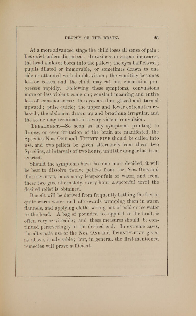 At a more advanced stage the child loses all sense of pain; lies quiet unless disturbed ; drowsiness or stupor increases; the head sinks or bores into the pillow; the eyes half closed ; pupils dilated or immovable, or sometimes drawn to one side or attended Avith double vision ; the vomiting becomes less or ceases, and the child may eat, but emaciation pro- gresses rapidly. FolloAving these symptoms, convulsions more or less violent come on ; constant moaning and entire loss of consciousness ; the eyes are dim, glazed and turned upward; pulse quick ; the upper and lower extremities re- laxed ; the abdomen drawn up and breathing irregular, and the scene may terminate in a very violent convulsion. Treatment.—So soon as any symptoms pointing to dropsy, or even irritation of the brain are manifested, the Specifics Nos. One and Thirty-five should be called into use, and two pellets be given alternately from these two Specifics, at intervals of two hours, until the danger has been averted. Should the symptoms have become more decided, it Avill be best to dissolve twelve pellets from the Nos. One and Thirty-five, in as many teaspoonfuls of water, and from these two give alternately, every hour a spoonful until the desired relief is obtained. Benefit will be derived from frequently bathing the feet in quite warm Avater, and afterwards Avrapping them in warm flannels, and applying cloths wrung out of cold or ice Avater to the head. A bag of pounded ice applied to the head, is often very serviceable ; and these measures should be con- tinued perseveringly to the desired end. In extreme cases, the alternate use of the Nos. One and Taventy-five, given as above, is advisable; but, in general, the first mentioned remedies Avill prove sufficient.