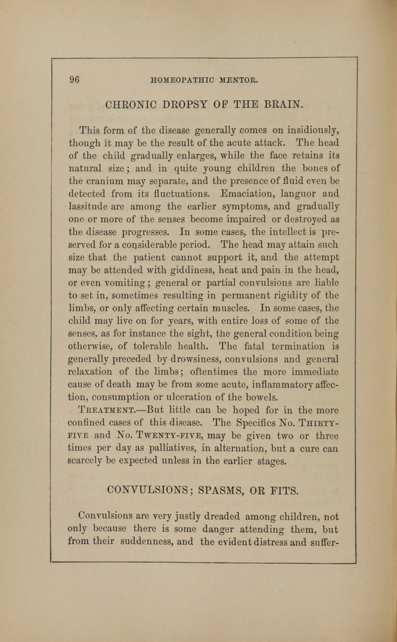 CHRONIC DROPSY OF THE BRAIN. This form of the disease generally comes on insidiously, though it may be the result of the acute attack. The head of the child gradually enlarges, while the face retains its natural size; and in quite young children the bones of the cranium may separate, and the presence of fluid even be detected from its fluctuations. Emaciation, languor and lassitude are among the earlier symptoms, and gradually one or more of the senses become impaired or destroyed as the disease progresses. In some cases, the intellect is pre- served for a considerable period. The head may attain such size that the patient cannot support it, and the attempt may be attended with giddiness, heat and pain in the head, or even vomiting; general or partial convulsions are liable to set in, sometimes resulting in permanent rigidity of the limbs, or only afiecting certain muscles. In some cases, the child may live on for years, with entire loss of some of the senses, as for instance the sight, the general condition being otherwise, of tolerable health. The fatal termination is generally preceded by drowsiness, convulsions and general relaxation of the limbs; oftentimes the more immediate cause of death may be from some acute, inflammatory affec- tion, consumption or ulceration of the bowels. Treatment.—But little can be hoped for in the more confined cases of this disease. The Specifics No. Thirty- five and No. Twenty-five, may be given two or three times per day as palliatives, in alternation, but a cure can scarcely be expected unless in the earlier stages. CONVULSIONS; SPASMS, OR FITS. Convulsions are very justly dreaded among children, not only because there is some danger attending them, but from their suddenness, and the evident distress and suffer-