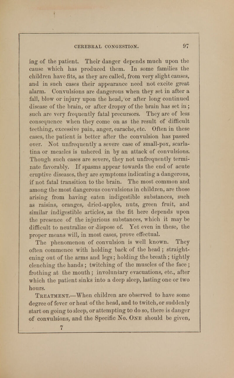 ing of the patient. Their danger depends much upon the cause which has produced them. In some families the children have fits, as they are called, from very slight causes, and in such cases their appearance need not excite great alarm. Convulsions are dangerous when they set in after a fall, bloAv or injury upon the head, or after long continued disease of the brain, or after dropsy of the brain has set in; such are very frequently fatal precursors. They are of less consequence when they come on as the result of difficult teething, excessive pain, anger, earache, etc. Often in these cases, the patient is better after the convulsion has passed over. Xot unfrequently a severe case of small-pox, scarla- tina or measles is ushered in by an attack of convulsions. Though such cases are severe, they not unfrequently termi- nate favorably. If spasms appear towards the end of acute eruptive diseases, they are symptoms indicating a dangerous, if not fatal transition to the brain. The most common and among the most dangerous convulsions in children, are those arising from having eaten indigestible substances, such as raisins, oranges, dried-apples, nuts, green fruit, and similar indigestible articles, as the fit here depends upon the presence of the injurious substances, which it may be difficult to neutralize or dispose of Yet even in these, the proper means will, in most cases, prove effectual. The phenomenon of convulsion is Avell known. They often commence with holding back of the head; straight- ening out of the arms and legs; holding the breath; tightly clenching the hands; twitching of the muscles of the face ; frothing at the mouth; involuntary evacuations, etc., after which the patient sinks into a deep sleep, lasting one or two hours. Treatment.—When children are observed to have some degree of fever or heat of the head, and to twitch, or suddenly start on going to sleep, or attempting to do so, there is danger of convulsions, and the Specific No. One should be given, 7