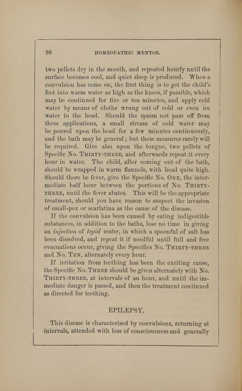 two pellets dry in the mouth, and repeated hourly until the surface becomes cool, and quiet sleep is produced. When a convulsion has come on, the first thing is to get the child's feet into warm water as high as the knees, if possible, which may be continued for five or ten minu tes, and apply cold water by means of cloths wrung out of cold or even ice water to the head. Should the spasm not pass off from these applications, a small stream of cold water may be poured upon the head for a few minutes continuously, and the bath may be general; but these measures rarely will be required. Give also upon the tongue, two pellets of Specific No. Thikty-three, and afterwards repeat it every hour in water. The child, after coming out of the bath, should be wrapped in Avarm flannels, with head quite high. Should there be fever, give the Specific No. OisE, the inter- mediate half hour between the portions of No. Thikty- three, until the fever abates. This will be the appropriate treatment, should you have reason to suspect the invasion of small-pox or scarlatina as the cause of the disease. If the convulsion has been caused by eating indigestible substances, in addition to the baths, lose no time in giving an ijijedion of tepid water, in which a spoonful of salt has been dissolved, and repeat it if needful until full and free evacuations occur, giving the Specifics No. Thirty-three and No. Ten, alternately every hour. If irritation from teething has been the exciting cause, the Specific No. Three should be given alternately with No. Thirty-three, at intervals of an hour, and until the im- mediate danger is passed, and then the treatment continued as directed for teething. EPILEPSY. This disease is characterized by convulsions, returning at intervals, attended with loss of consciousness and generally
