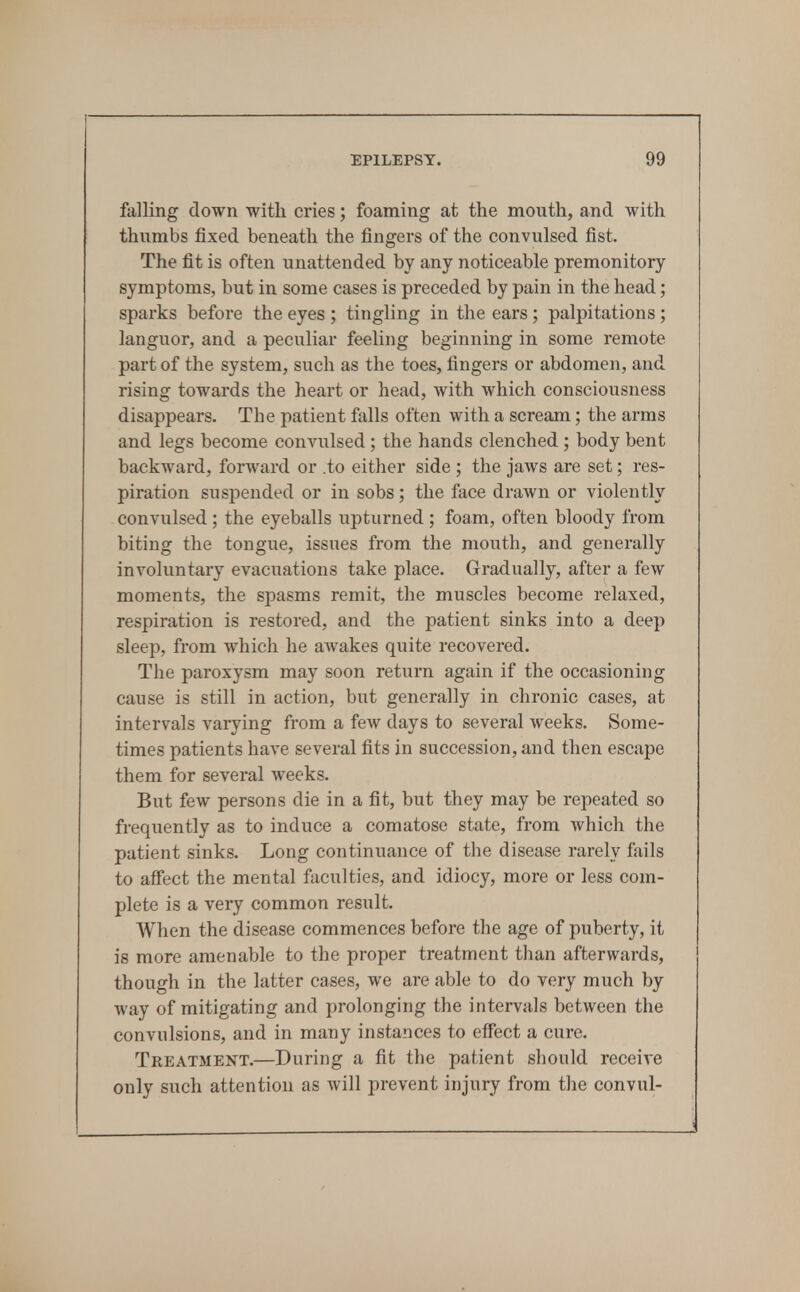 falling down witli cries; foaming at the mouth, and with thumbs fixed beneath the fingers of the convulsed fist. The fit is often unattended by any noticeable premonitory symptoms, but in some cases is preceded by pain in the head; sparks before the eyes ; tingling in the ears; palpitations; languor, and a peculiar feeling beginning in some remote part of the system, such as the toes, fingers or abdomen, and rising towards the heart or head, with which consciousness disappears. The patient falls often with a scream; the arms and legs become convulsed ; the hands clenched ; body bent backward, forward or .to either side ; the jaws are set; res- piration suspended or in sobs; the face drawn or violently convulsed ; the eyeballs upturned ; foam, often bloody from biting the tongue, issues from the mouth, and generally involuntary evacuations take place. Gradually, after a few moments, the spasms remit, the muscles become relaxed, respiration is restored, and the patient sinks into a deep sleep, from which he awakes quite recovered. The paroxysm may soon return again if the occasioning cause is still in action, but generally in chronic cases, at intervals varying from a few days to several weeks. Some- times patients have several fits in succession, and then escape them for several weeks. But few persons die in a fit, but they may be repeated so frequently as to induce a comatose state, from which the patient sinks. Long continuance of the disease rarely fails to affect the mental faculties, and idiocy, more or less com- plete is a very common result. When the disease commences before the age of puberty, it is more amenable to the proper treatment than afterwards, though in the latter cases, we are able to do very much by way of mitigating and prolonging the intervals between the convulsions, and in many instances to effect a cure. Treatment.—During a fit the patient should receive only such attention as will prevent injury from the convul-