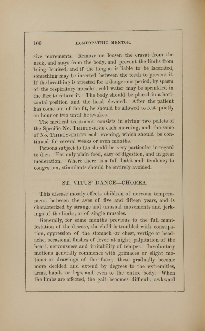 sive movements. Eemove or loosen the cravat from tlie neck, and stays from the body, and prevent the limbs from being bruised, and if the tongue is liable to be lacerated, something may be inserted between the teeth to prevent it. If the breathing is arrested for a dangerous period, by spasm of the respiratory muscles, cold water may be sprinkled in the face to return it. The body should be placed in a hori- zontal position and the head elevated. After the patient has come out of the fit, he should be allowed to rest quietly an hour or two until he awakes. The medical treatment consists in giving two pellets of the Specific No. Thirty-five each morning, and the same of No. Thirty-three each evening, which should be con- tinued for several weeks or even months. Persons subject to fits should be very particular in regard to diet. Eat only plain food, easy of digestion, and in great moderation. Where there is a full habit and tendency to congestion, stimulants should be entirely avoided. ST. VITUS' DANCE—CHOKEA. This disease mostly effects children of nervous tempera- ment, between the ages of five and fifteen years, and is characterized by strange and unusual movements and jerk- ings of the limbs, or of single muscles. Generally, for some months previous to the full mani- festation of the disease, the child is troubled with constipa- tion, oppression of the stomach or chest, vertigo or head- ache, occasional flushes of fever at night, palpitation of the heart, nervousness and irritability of temper. Involuntary motions generally commence with grimaces or slight mo- tions or drawings of the face; these gradually become more decided and extend by degrees to the extremities, arms, hands or legs, and even to the entire body. When the limbs are affected, the gait becomes difficult, awkward