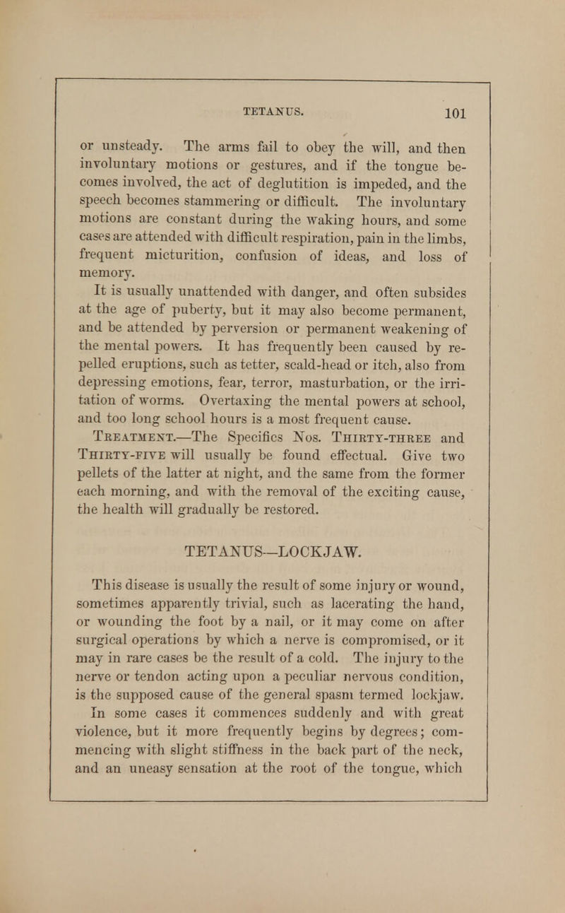 or unsteady. The arms fail to obey the will, and then involuntary motions or gestures, and if the tongue be- comes involved, the act of deglutition is impeded, and the speech becomes stammering or difficult. The involuntary motions are constant during the waking hours, and some cases are attended with difficult respiration, pain in the limbs, frequent micturition, confusion of ideas, and loss of memory. It is usually unattended with danger, and often subsides at the age of puberty, but it may also become permanent, and be attended by perversion or permanent weakening of the mental powers. It has frequently been caused by re- pelled eruptions, such as tetter, scald-head or itch, also from depressing emotions, fear, terror, masturbation, or the irri- tation of worms. Overtaxing the mental powers at school, and too long school hours is a most frequent cause. Teeatment.—The Specifics JSTos. Thirty-thkee and Thirty-five will usually be found elfectual. Give two pellets of the latter at night, and the same from the former each morning, and with the removal of the exciting cause, the health will gradually be restored. TETANUS—LOCKJAW. This disease is usually the result of some injury or wound, sometimes apparently trivial, such as lacerating the hand, or wounding the foot by a nail, or it may come on after surgical operations by which a nerve is compromised, or it may in rare cases be the result of a cold. The injury to the nerve or tendon acting upon a peculiar nervous condition, is the supposed cause of the general spasm termed lockjaw. In some cases it commences suddenly and with great violence, but it more frequently begins by degrees; com- mencing with slight stiffness in the back part of the neck, and an uneasy sensation at the root of the tongue, which