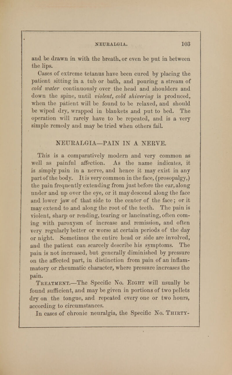 aud be drawn in with the breath, or even be put in between the lips. Cases of extreme tetanus have been cured by placing the patient sitting in a tub or bath, and pouring a stream of cold water continuously over the head and shoulders and down the spine, until violent, cold shivering is produced, when the patient will be found to be relaxed, and should be wiped, dry, wrapped in blankets and put to bed. The operation Avill rarely have to be repeated, and is a very simple remedy and may be tried when others fail. NEURALGIA—PAIN IN A NERVE. This is a comparatively modern and very common as well as painful affection. As the name indicates, it is simply pain in a nerve, and hence it may exist in any part of the body. It is very common in the face, (prosopalgy,) the pain frequently extending from just before the ear, along under and up over the eye, or it may descend along the face and lower jaw of that side to the center of the face; or it may extend to and along the root of the teeth. The pain is violent, sharp or rending, tearing or lancinating, often com- ing with paroxysm of increase and remission, and often very regularly better or worse at certain periods of the day or night. Sometimes the entire head or side are involved, and the patient can scarcely describe his symptoms. The pain is not increased, but generally diminished by pressure on the affected part, in distinction from pain of an inflam- matory or rheumatic character, where pressure increases the pain. Treatment.—The Specific No. Eight will usually be found sufficient, and may be given in portions of two pellets dry on the tongue, and repeated every one or two hours, according to circumstances. In cases of chronic neuralgia, the Specific No. Thirty-