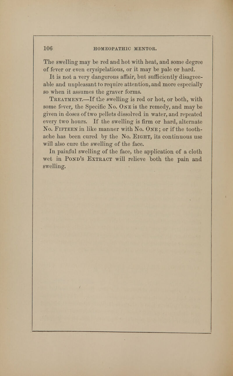 The swelling may be red and hot with heat, and some degree of fever or even erysipelatious, or it may be pale or hard. It is not a very dangerous affair, but sufficiently disagree- able and unpleasant to require attention, and more especially so when it assumes the graver forms. Tkeatment.—If the swelling is red or hot, or both, with some fever, the Specific No. One is the remedy, and may be given in doses of two pellets dissolved in water, and repeated every two hours. If the swelling is firm or hard, alternate No. Fifteen in hke manner with No. One; or if the tooth- ache has been cured by the No. Eight, its continuous use will also cure the swelling of the face. In painful swelling of the face, the application of a cloth wet in Pond's Exteact will relieve Taoth the pain and swelling.