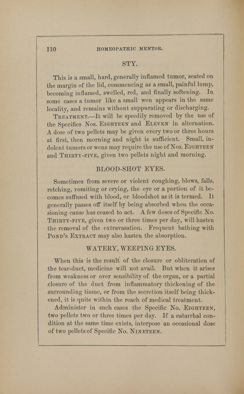 STY. This is a small, hard, generally inflamed tumor, seated on the margin of the lid, commencing as a small, painful lump, becoming inflamed, swelled, red, and finally softening. In some cases a tumor like a small wen appears in the same locality, and remains without suppurating or discharging. Treatment.—It will be speedily removed by the use of the Specifics Nos. Eighteen and Eleven in alternation. A dose of two pellets may be given every two or three hours at first, then morning and night is sufficient. Small, in- dolent tumors or wens may require the use of ISTos. Eighteen and Thirty-five, given two pellets night and morning. BLOOD-SHOT EYES. Sometimes from severe or violent coughing, blows, falls, retching, vomiting or crying, the eye or a portion of it be- comes suffused with blood, or bloodshot as it is termed. It generally passes off itself by being absorbed when the occa- sioning cause has ceased to act. A few doses of Specific No. Thirty-FIVE, given two or three times per day, will hasten the removal of the extravasation. Frequent bathing with Pond's Extract may also hasten the absorption. WATERY, WEEPING EYES. When this is the result of the closure or obliteration of the tear-duct, medicine will not avail. But when it arises from weakness or over sensibility of the organ, or a partial closure of the duct from inflammatory thickening of the surrounding tissue, or from the secretion itself being thick- ened, it is quite M'ithin the reach of medical treatment. Administer in such cases the Specific No. Eighteen, two pellets two or three times per day. If a catarrhal con- dition at the same time exists, interpose an occasional dose of two pellets of Specific No. Nineteen.