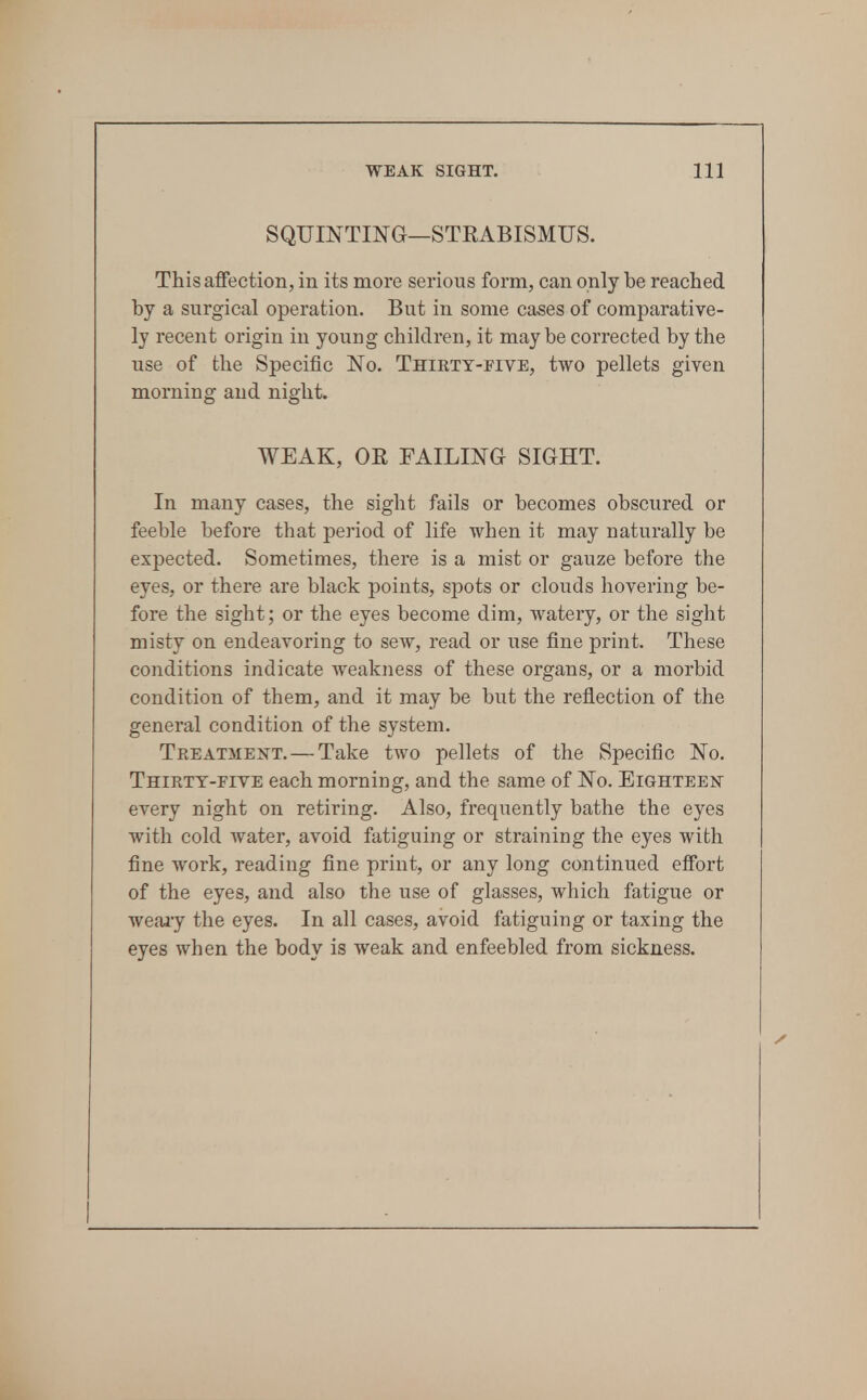 SQUINTING—STEABISMUS. ThisafiGection, in its more serious form, can only be reached by a surgical operation. But in some cases of comparative- ly recent origin in young children, it maybe corrected by the use of the Specific No. Thirty-five, two pellets given morning and night. WEAK, OR FAILING SIGHT. In many cases, the sight fails or becomes obscured or feeble before that period of life when it may naturally be expected. Sometimes, there is a mist or gauze before the eyes, or there are black points, spots or clouds hovering be- fore the sight; or the eyes become dim, watery, or the sight misty on endeavoring to sew, read or use fine print. These conditions indicate weakness of these organs, or a morbid condition of them, and it may be but the reflection of the general condition of the system. Treatment. — Take two pellets of the Specific No. Thirty-five each morning, and the same of No. EiGHTEEisr every night on retiring. Also, frequently bathe the eyes with cold water, avoid fatiguing or straining the eyes with fine work, reading fine print, or any long continued effort of the eyes, and also the use of glasses, which fatigue or weai-y the eyes. In all cases, avoid fatiguing or taxing the eyes when the body is weak and enfeebled from sickness.