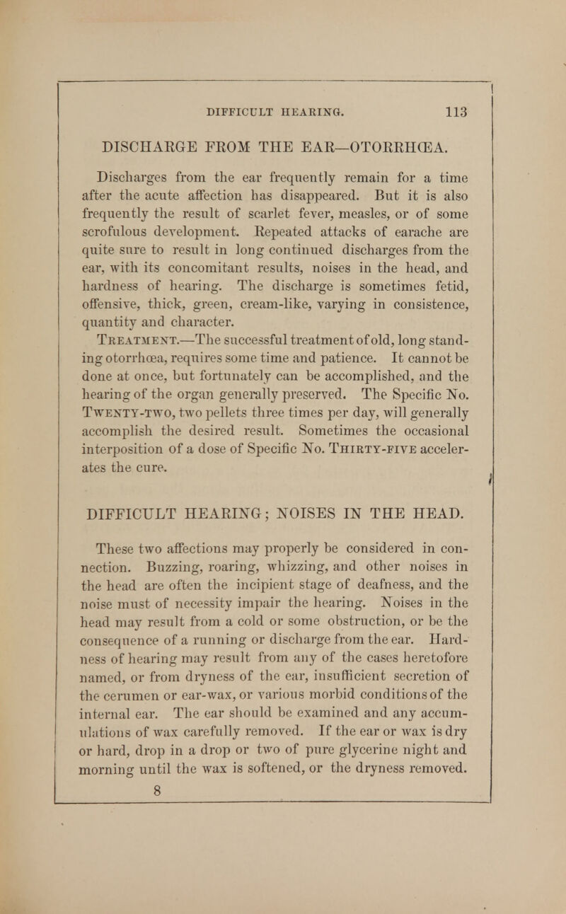 DISCHARGE FROM THE EAR—OTORRHCEA. Discharges from the ear frequently remain for a time after the acute atfection has disappeared. But it is also frequently the result of scarlet fever, measles, or of some scrofulous development. Repeated attacks of earache are quite sure to result in long continued discharges from the ear, with its concomitant results, noises in the head, and hardness of hearing. The discharge is sometimes fetid, offensive, thick, green, cream-like, varying in consistence, quantity and character. Treatment.—The successful treatment of old, long stand- ing otorrhoea, requires some time and patience. It cannot be done at once, but fortunately can be accomplished, and the hearing of the organ generally preserved. The Specific No. TvTENTY-TWO, two pellets three times per day, will generally accomplish the desired result. Sometimes the occasional interposition of a dose of Specific No. Thirty-five acceler- ates the cure. DIFFICULT HEARING; NOISES IN THE HEAD. These two affections may properly be considered in con- nection. Buzzing, roaring, whizzing, and other noises in the head are often the incipient stage of deafness, and the noise must of necessity impair the hearing. Noises in the head may result from a cold or some obstruction, or be the consequence of a running or discharge from the ear. Hard- ness of hearing may result from any of the cases heretofore named, or from dryness of the ear, insufficient secretion of the cerumen or ear-wax, or various morbid conditions of the internal ear. The ear should be examined and any accum- ulations of wax carefully removed. If the ear or Avax is dry or hard, drop in a drop or two of pure glycerine night and morning until the wax is softened, or the dryness removed. 8