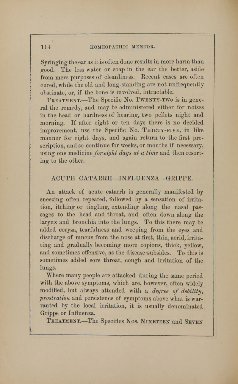 Syringing the ear as it is often done results in more harm tlian good. The less water or soap in the ear the better, aside from mere purposes of cleanliness. Eecent cases are often cured, while the old and long-standing are not unfrequently obstinate, or, if the bone is involved, intractable. Treatment.^—The Specific No. Twe^^ty-two is in gene- ral the remedy, and may be administered either for noises in the head or hardness of hearing, two pellets night and morning. If after eight or ten days there is no decided improvement, use the Specific No. Thirty-five, in like manner for eight days, and again retiirn to the first pre- scription, and so continue for weeks, or months if necessary, using one medicine for eight clays at a time and then resort- ing to the other. ACUTE CATARKH—INFLUENZA—GRIPPE. An attack of acute catarrh is generally manifested by sneezing often repeated, followed by a sensation of irrita- tion, itching or tingling, extending along the nasal pas- sages to the head and throat, and often down along the larynx and bronchia into the lungs. To this there may be added coryza, tearfulness and weeping from the eyes and discharge of mucus from the nose at first, thin, acrid, irrita- ting and gradually becoming more copious, thick, yellow, and sometimes offensive, as the disease subsides. To this is sometimes added sore throat, cough and irritation of the lungs. Where many people are attacked during the same period with the above symptoms, which are, however, often widely modified, but always attended with a degree of dehility, prostration and persistence of symptoms above what is war- ranted by the local irritation, it is usually denominated Grippe or Influenza. Treatment.—The Specifics Nos. Nineteen and Seven