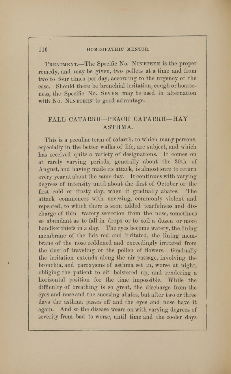 Treatment.—The Specific 'No. Nineteen is the proper remedy, and may be given, two pellets at a time and from two to four times per day, according to the urgency of the case. Should there be bronchial irritation, cough or hoarse- ness, the Specific No. Seven may be used in alternation with No. Nineteen to good advantage. FALL CATARRH—PEACH CATARRH—HAY ASTHMA. This is a peculiar torm of catarrh, to which many persons, especially in the better walks of life, are subject, and which has received quite a variety of designations. It comes on at rarely varying periods, generally about the 20th of August, and having made its attack, is almost sure to return every year at about the same day. It continues with varying degrees of intensity until about the first of October or the first cold or frosty day, when it gradually abates. The attack commences with sneezing, commonly violent and repeated, to which there is soon added tearfulness and dis- charge of thin watery secretion from the nose, sometimes so abundant as to fall in drops or to soil a dozen or more handkerchiefs in a day. The eyes become watery, the lining membrane of the lids red and irritated, the lining mem- brane of the nose reddened and exceedingly irritated from the dust of traveling or the pollen of flowers. Gradually the irritation extends along the air passage, involving the bronchia, and paroxysms of asthma set in, worse at night, obliging the patient to sit bolstered up, and rendering a horizontal position for the time imjwssible. While the difficulty of breathing is so great, the discharge from the eyes and nose and the sneezing abates, but after two or three days the asthma passes off and the eyes and nose have it again. And so the disease wears on with varying degrees of severity from bad to worse, until time and the cooler days