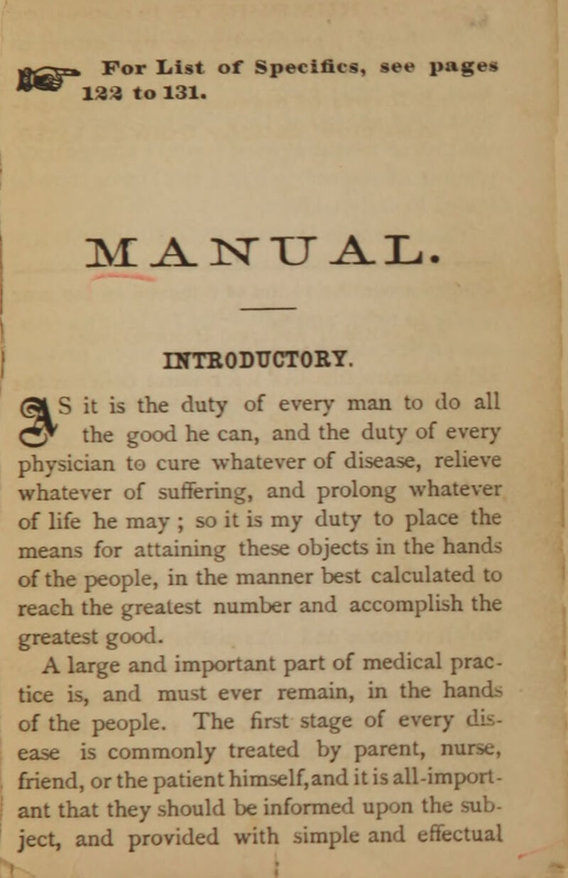 , For List of Specifics, see pages 133 to 131. M A.1STXJ A.L. INTRODUCTORY. S it is the duty of every man to do all the good he can, and the duty of every physician to cure whatever of disease, relieve whatever of suffering, and prolong whatever of life he may ; so it is my duty to place the means for attaining these objects in the hands of the people, in the manner best calculated to reach the greatest number and accomplish the greatest good. A large and important part of medical prac- tice is, and must ever remain, in the hands of the people. The first stage of every dis- ease is commonly treated by parent, nurse, friend, or the patient himself,and it is all-import- ant that they should be informed upon the sub- ject, and provided with simple and effectual