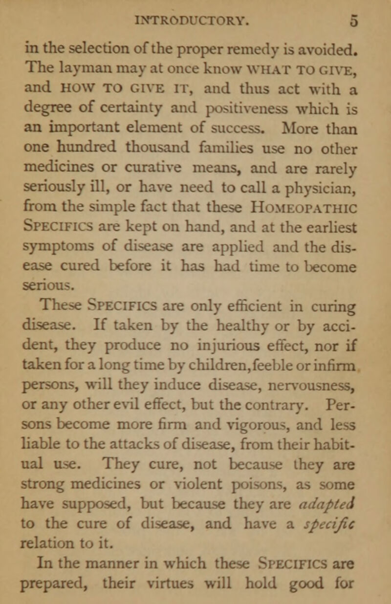 in the selection of the proper remedy is avoided. The layman may at once know what to give, and HOW TO give it, and thus act with a degree of certainty and positiveness which is an important element of success. More than one hundred thousand families use no other medicines or curative means, and are rarely seriously ill, or have need to call a physician, from the simple fact that these Homeopathic Specifics are kept on hand, and at the earliest symptoms of disease are applied and the dis- ease cured before it has had time to become serious. These Specifics are only efficient in curing disease. If taken by the healthy or by acci- dent, they produce no injurious effect, nor if taken for a long time by children, feeble or infirm persons, will they induce disease, nervousness, or any other evil effect, but the contrary. Per- sons become more firm and vigorous, and less liable to the attacks of disease, from their habit- ual use. They cure, not because ihey are strong medicines or violent poisons, as some have supposed, but because they are adapted to the cure of disease, and have a specific relation to it. In the manner in which these Specifics are prepared, their virtues will hold good for