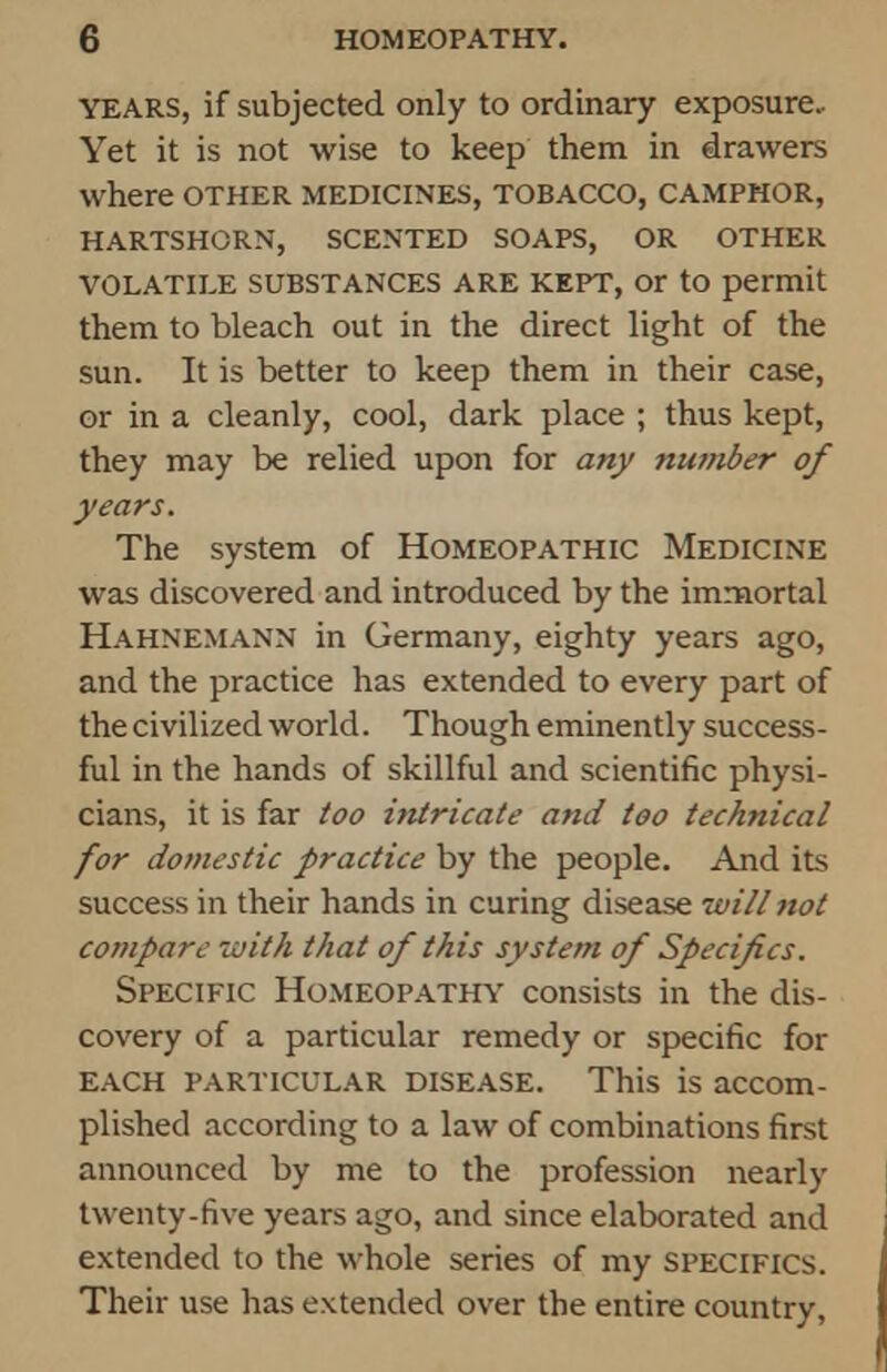 YEARS, if subjected only to ordinary exposure- Yet it is not wise to keep them in drawers where other medicines, tobacco, camphor, HARTSHORN, SCENTED SOAPS, OR OTHER VOLATILE SUBSTANCES ARE KEPT, Or to permit them to bleach out in the direct light of the sun. It is better to keep them in their case, or in a cleanly, cool, dark place ; thus kept, they may be relied upon for any number of years. The system of Homeopathic Medicine was discovered and introduced by the immortal Hahnemann in Germany, eighty years ago, and the practice has extended to every part of the civilized world. Though eminently success- ful in the hands of skillful and scientific physi- cians, it is far too intricate and too technical for domestic practice by the people. And its success in their hands in curing disease will not compare with that of this system of Specifics. Specific Homeopathy consists in the dis- covery of a particular remedy or specific for each particular disease. This is accom- plished according to a law of combinations first announced by me to the profession nearly twenty-five years ago, and since elaborated and extended to the whole series of my specifics. Their use has extended over the entire country,