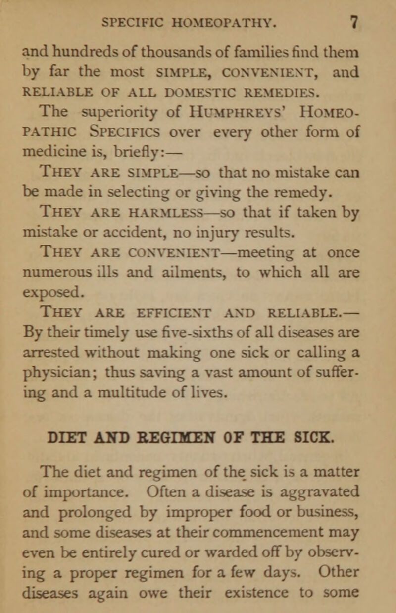 and hundreds of thousands of families find them by far the most simple, convenient, and RELIABLE OF ALL DOMESTIC REMEDIES. The superiority of Humphreys' Homeo- pathic Specifics over every other form of medicine is, briefly:— They are simple—so that no mistake can be made in selecting or giving the remedy. They are harmless—so that if taken by mistake or accident, no injury results. They are CONVENIENT—meeting at once numerous ills and ailments, to which all are exposed. They are efficient and reliable.— By their timely use five-sixths of all diseases are arrested without making one sick or calling a physician; thus saving a vast amount of suffer- ing and a multitude of lives. DIET AND REGIMEN OF THE SICK. The diet and regimen of the sick is a matter of importance. Often a disease is aggravated and prolonged by improper food or business, and some diseases at their commencement may even be entirely cured or warded off by observ- ing a proper regimen for a few days. Other diseases again owe their existence to some