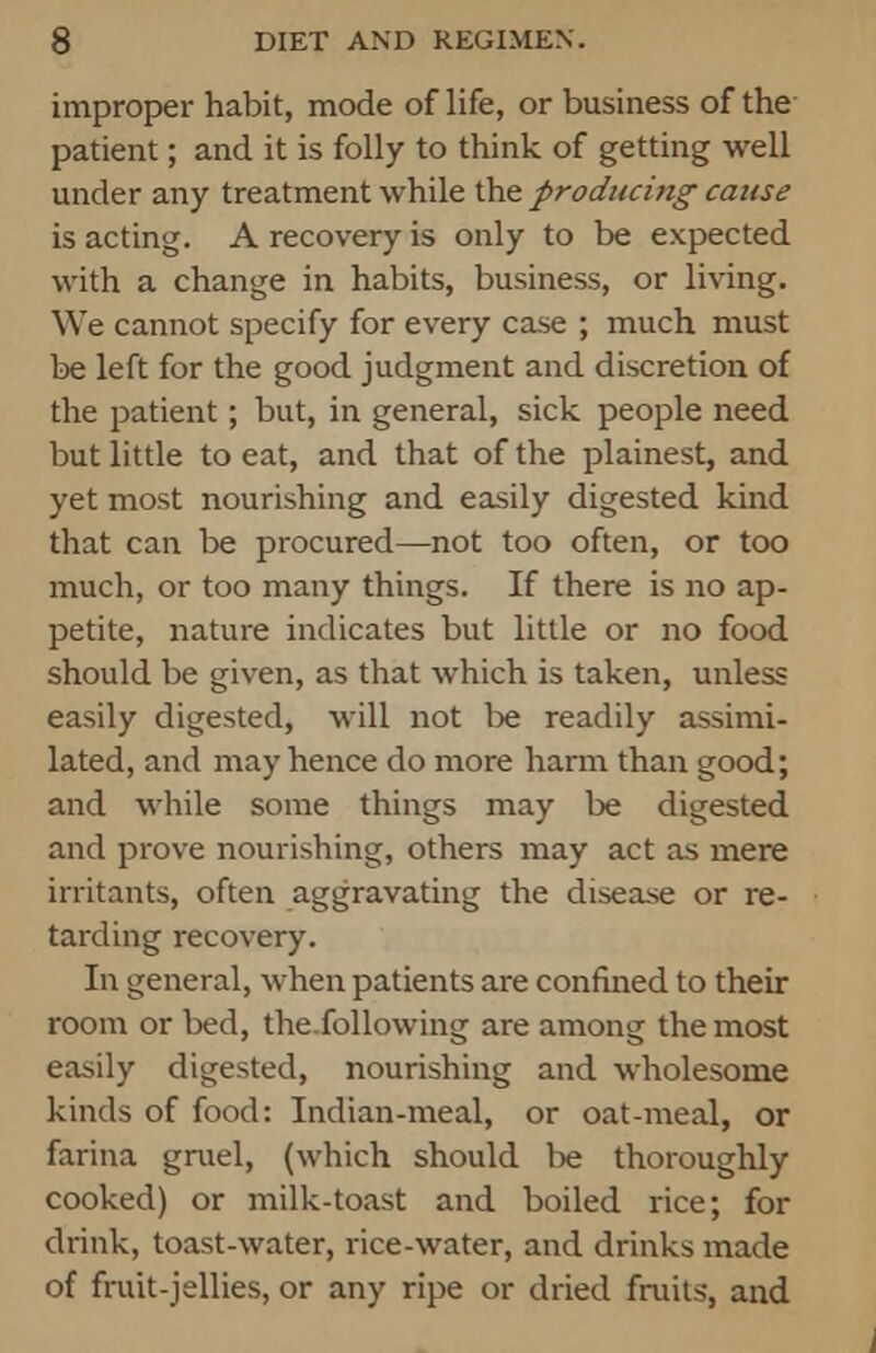 improper habit, mode of life, or business of the patient; and it is folly to think of getting well under any treatment while the producing cause is acting. A recovery is only to be expected with a change in habits, business, or living. We cannot specify for every case ; much must be left for the good judgment and discretion of the patient; but, in general, sick people need but little to eat, and that of the plainest, and yet most nourishing and easily digested kind that can be procured—not too often, or too much, or too many things. If there is no ap- petite, nature indicates but little or no food should be given, as that which is taken, unless easily digested, will not be readily assimi- lated, and may hence do more harm than good; and while some things may be digested and prove nourishing, others may act as mere irritants, often aggravating the disease or re- tarding recovery. In general, when patients are confined to their room or bed, the.following are among the most easily digested, nourishing and wholesome kinds of food: Indian-meal, or oat-meal, or farina gruel, (which should lie thoroughly cooked) or milk-toast and boiled rice; for drink, toast-water, rice-water, and drinks made of fruit-jellies, or any ripe or dried fruits, and