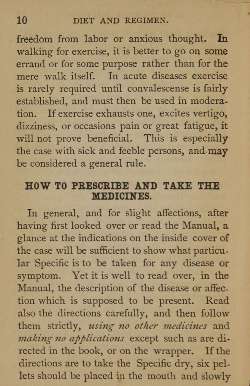 freedom from labor or anxious thought. In walking for exercise, it is better to go on some errand or for some purpose rather than for the mere walk itself. In acute diseases exercise is rarely required until convalescense is fairly established, and must then be used in modera- tion. If exercise exhausts one, excites vertigo, dizziness, or occasions pain or great fatigue, it will not prove beneficial. This is especially the case with sick and feeble persons, and-may be considered a general rule. HOW TO PRESCRIBE AND TAKE THE MEDICINES. In general, and for slight affections, after having first looked over or read the Manual, a glance at the indications on the inside cover of the case will be sufficient to show what particu- lar Specific is to be taken for any disease or symptom. Yet it is well to read over, in the Manual, the description of the disease or affec- tion which is supposed to be present. Read also the directions carefully, and then follow them strictly, using no other medicines and making no applications except such as are di- rected in the book, or on the wrapper. If the directions are to take the Specific dry, six pel- lets should be placed in the mouth and slowly