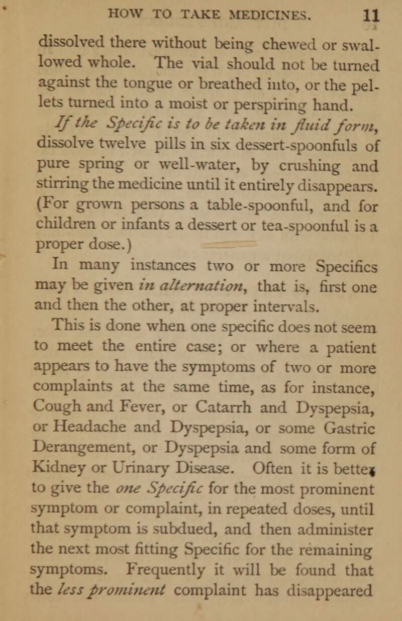 dissolved there without being chewed or swal- lowed whole. The vial should not be turned against the tongue or breathed into, or the pel- lets turned into a moist or perspiring hand. If the Specific is to be taken in fluid form, dissolve twelve pills in six dessert-spoonfuls of pure spring or well-water, by crushing and stirring the medicine until it entirely disappears. (For grown persons a table-spoonful, and for children or infants a dessert or tea-spoonful is a proper dose.) In many instances two or more Specifics may be given in alternation, that is, first one and then the other, at proper intervals. This is done when one specific does not seem to meet the entire case; or where a patient appears to have the symptoms of two or more complaints at the same time, as for instance, Cough and Fever, or Catarrh and Dyspepsia, or Headache and Dyspepsia, or some Gastric Derangement, or Dyspepsia and some form of Kidney or Urinary Disease. Often it is bette» to give the one Specific for the most prominent symptom or complaint, in repeated doses, until that symptom is subdued, and then administer the next most fitting Specific for the remaining symptoms. Frequently it will be found that the less prominent complaint has disappeared