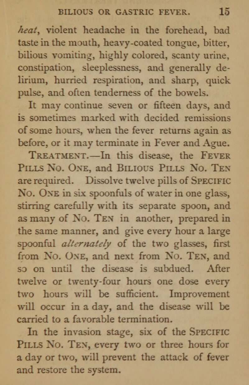 heat, violent headache in the forehead, bad taste in the mouth, heavy-coated tongue, bitter, bilious vomiting, highly colored, scanty urine, constipation, sleeplessness, and generally de- lirium, hurried respiration, and sharp, quick pulse, and often tenderness of the bowels. It may continue seven or fifteen days, and is sometimes marked with decided remissions of some hours, when the fever returns again as before, or it may terminate in Fever and Ague. Treatment.—In this disease, the Fever Pills No. One, and Bilious Pills No. Ten are required. Dissolve twelve pills of SPECIFIC No. One in six spoonfuls of water in one glass, stirring carefully with its separate spoon, and as many of No. Ten in another, prepared in the same manner, and give every hour a large spoonful alternately of the two glasses, first from No. One, and next from No. Ten, and so on until the disease is subdued. After twelve or twenty-four hours one dose every two hours will be sufficient. Improvement will occur in a day, and the disease will be carried to a favorable termination. In the invasion stage, six of the Specific Pills No. Ten, every two or three hours for a day or two, will prevent the attack of fever and restore the system.