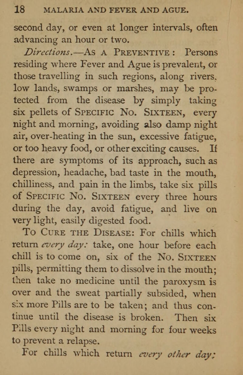 second day, or even at longer intervals, often advancing an hour or two. Directions.—As a Preventive : Persons residing where Fever and Ague is prevalent, or those travelling in such regions, along rivers, low lands, swamps or marshes, may be pro- tected from the disease by simply taking six pellets of Specific No. Sixteen, every night and morning, avoiding also damp night air, over-heating in the sun, excessive fatigue, or too heavy food, or other exciting causes. If there are symptoms of its approach, such as depression, headache, bad taste in the mouth, chilliness, and pain in the limbs, take six pills of Specific No. Sixteen every three hours during the day, avoid fatigue, and live on very light, easily digested food. To Cure the Disease: For chills which return every day: take, one hour before each chill is to come on, six of the No. Sixteen pills, permitting them to dissolve in the mouth; then take no medicine until the paroxysm is over and the sweat partially subsided, when six more Pills are to be taken; and thus con- tinue until the disease is broken. Then six Pills every night and morning for four weeks to prevent a relapse. For chills which return every other day: