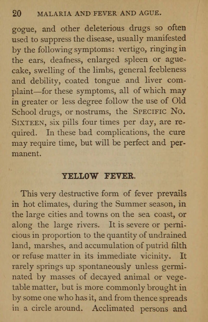 gogue, and other deleterious drugs so often used to suppress the disease, usually manifested by the following symptoms: vertigo, ringing in the ears, deafness, enlarged spleen or ague- cake, swelling of the limbs, general feebleness and debility, coated tongue and liver com- plaint—for these symptoms, all of which may in greater or less degree follow the use of Old School drugs, or nostrums, the Specific No. Sixteen, six pills four times per day, are re- quired. In these bad complications, the cure may require time, but will be perfect and per- manent. YELLOW FEVER. This very destructive form of fever prevails in hot climates, during the Summer season, in the large cities and towns on the sea coast, or along the large rivers. It is severe or perni- cious in proportion to the quantity of undrained land, marshes, and accumulation of putrid filth or refuse matter in its immediate vicinity. It rarely springs up spontaneously unless germi- nated by masses of decayed animal or vege- table matter, but is more commonly brought in by some one who has it, and from thence spreads in a circle around. Acclimated persons and