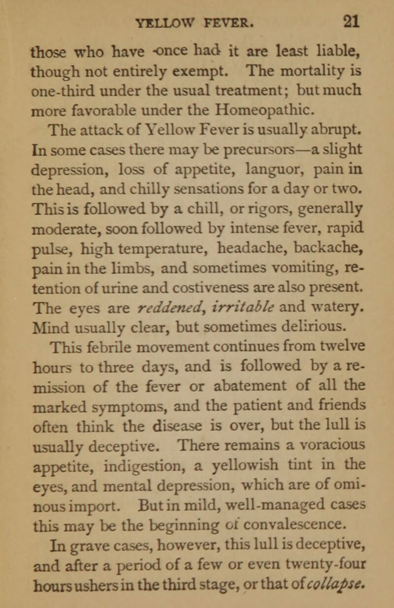 those who have once had it are least liable, though not entirely exempt. The mortality is one-third under the usual treatment; but much more favorable under the Homeopathic. The attack of Yellow Fever is usually abrupt. In some cases there may be precursors—a slight depression, loss of appetite, languor, pain in the head, and chilly sensations for a day or two. This is followed by a chill, or rigors, generally moderate, soon followed by intense fever, rapid pulse, high temperature, headache, backache, pain in the limbs, and sometimes vomiting, re- tention of urine and costiveness are also present. The eyes are reddened, irritable and watery. Mind usually clear, but sometimes delirious. This febrile movement continues from twelve hours to three days, and is followed by a re- mission of the fever or abatement of all the marked symptoms, and the patient and friends often think the disease is over, but the lull is usually deceptive. There remains a voracious appetite, indigestion, a yellowish tint in the eyes, and mental depression, which are of omi- nous import. But in mild, well-managed cases this may be the beginning ol convalescence. In grave cases, however, this lull is deceptive, and after a period of a few or even twenty-four hours ushers in the third stage, or that of collapse.