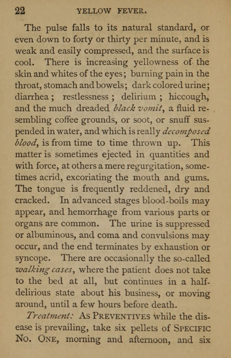 The pulse falls to its natural standard, or even down to forty or thirty per minute, and is weak and easily compressed, and the surface is cool. There is increasing yellowness of the skin and whites of the eyes; burning pain in the throat, stomach and bowels; dark colored urine; diarrhea; restlessness ; delirium ; hiccough, and the much dreaded black vomit, a fluid re- sembling coffee grounds, or soot, or snuff sus- pended in water, and which is really decomposed blood, is from time to time thrown up. This matter is sometimes ejected in quantities and with force, at others a mere regurgitation, some- times acrid, excoriating the mouth and gums. The tongue is frequently reddened, dry and cracked. In advanced stages blood-boils may appear, and hemorrhage from various parts or organs are common. The urine is suppressed or albuminous, and coma and convulsions may occur, and the end terminates by exhaustion or syncope. There are occasionally the so-called walking cases, where the patient does not take to the bed at all, but continues in a half- delirious state about his business, or moving around, until a few hours before death. Treatment: As Preventives while the dis- ease is prevailing, take six pellets of Specific No. One, morning and afternoon, and six