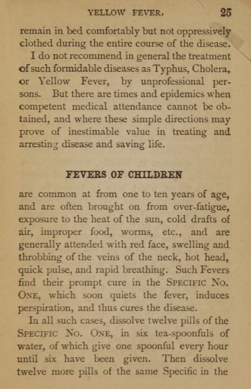 remain in bed comfortably but not oppressively clothed during the entire course of the disease. I do not recommend in general the treatment \, of such formidable diseases as Typhus, Cholera, or Yellow Fever, by unprofessional per- sons. But there are times and epidemics when competent medical attendance cannot be ob- tained, and where these simple directions may prove of inestimable value in treating and arresting disease and saving life. FEVERS OF CHILDREN are common at from one to ten years of age, and are often brought on from over-fatigue, exposure to the heat of the sun, cold drafts of air, improper food, worms, etc., and are generally attended with red face, swelling and throbbing of the veins of the neck, hot head, quick pulse, and rapid breathing. Such Fevers find their prompt cure in the Specific No. One, which soon quiets the fever, induces perspiration, and thus cures the disease. In all such cases, dissolve twelve pills of the Specific No. One, in six tea-spoonfuls of water, of which give one spoonful every hour until six have been given. Then dissolve twelve more pills of the same Specific in the