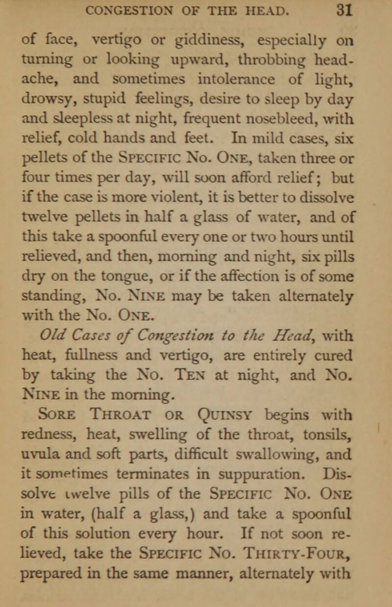 of face, vertigo or giddiness, especially on turning or looking upward, throbbing head- ache, and sometimes intolerance of light, drowsy, stupid feelings, desire to sleep by day and sleepless at night, frequent nosebleed, with relief, cold hands and feet. In mild cases, six pellets of the Specific No. One, taken three or four times per day, will soon afford relief; but if the case is more violent, it is better to dissolve twelve pellets in half a glass of water, and of this take a spoonful every one or two hours until relieved, and then, morning and night, six pills dry on the tongue, or if the affection is of some standing, No. Nine may be taken alternately with the No. One. Old Cases of Congestion to the Head, with heat, fullness and vertigo, are entirely cured by taking the No. Ten at night, and No. Nine in the morning. Sore Throat or Quinsy begins with redness, heat, swelling of the throat, tonsils, uvula and soft parts, difficult swallowing, and it sometimes terminates in suppuration. Dis- solve twelve pills of the Specific No. One in water, (half a glass,) and take a spoonful of this solution every hour. If not soon re- lieved, take the Specific No. Thirty-Four, prepared in the same manner, alternately with