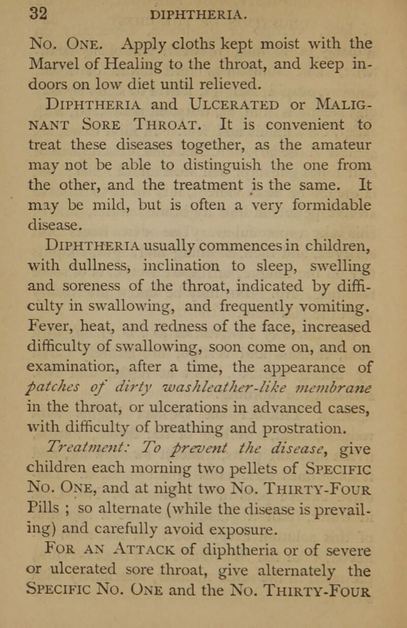 No. One. Apply cloths kept moist with the Marvel of Healing to the throat, and keep in- doors on low diet until relieved. Diphtheria and Ulcerated or Malig- nant Sore Throat. It is convenient to treat these diseases together, as the amateur may not be able to distinguish the one from the other, and the treatment is the same. It may be mild, but is often a very formidable disease. Diphtheria usually commences in children, with dullness, inclination to sleep, swelling and soreness of the throat, indicated by diffi- culty in swallowing, and frequently vomiting. Fever, heat, and redness of the face, increased difficulty of swallowing, soon come on, and on examination, after a time, the appearance of patches of dirty luashleather-like membrane in the throat, or ulcerations in advanced cases, with difficulty of breathing and prostration. Treatment: To prevent the disease, give children each morning two pellets of SPECIFIC No. One, and at night two No. Thirty-Four Pills ; so alternate (while the disease is prevail- ing) and carefully avoid exposure. For AN Attack of diphtheria or of severe or ulcerated sore throat, give alternately the Specific No. One and the No. Thirty-Four