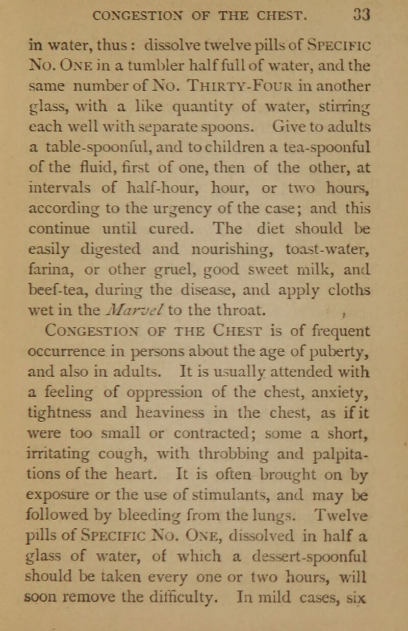 in water, thus: dissolve twelve pills of SPECIFIC No. One in a tumbler half full of water, and the same number of No. Thirty-Four in another glass, with a like quantity of water, stirring each well with separate spoons. Give to adults a table-spoonful, and to children a tea-spoonful of the fluid, first of one, then of the other, at intervals of half-hour, hour, or two hours, according to the urgency of the case; and this continue until cured. The diet should be easily digested and nourishing, toast-water, farina, or other gruel, good sweet milk, and beef-tea, during the disease, and apply cloths wet in the Marvel to the throat. , Congestion of the Chest is of frequent occurrence in persons about the age of puberty, and also in adults. It is usually attended with a feeling of oppression of the chest, anxiety, tightness and heaviness in the chest, as if it were too small or contracted; some a short, irritating cough, with throbbing and palpita- tions of the heart. It is often brought on by exposure or the use of stimulants, and may be followed by bleeding from the lungs. Twelve pills of Specific No. One, dissolved in half a glass of water, of which a dessert-spoonful should be taken every one or two hours, will soon remove the difficulty. In mild cases, six