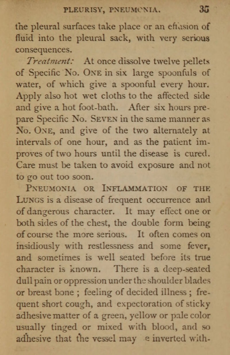 the pleural surfaces take place or an efusion of fluid into the pleural sack, with very serious consequences. Treatment: At once dissolve twelve pellets of Specific No. One in six large spoonfuls of water, of which give a spoonful every hour. Apply also hot wet cloths to the affected side and give a hot foot-bath. After six hours pre- pare Specific No. Seven in the same manner as No. One, and give of the two alternately at intervals of one hour, and as the patient im- proves of two hours until the disease is cured. Care must be taken to avoid exposure and not to go out too soon. Pneumonia or Inflammation of the Lungs is a disease of frequent occurrence and of dangerous character. It may effect one or both sides of the chest, the double form being of course the more serious. It often comes on insidiously with restlessness and some fever, and sometimes is well seated before its true character is known. There is a deep-seated dull pain or oppression under the shoulder blades or breast bone ; feeling of decided illness ; fre- quent short cough, and expectoration of sticky adhesive matter of a green, yellow or pale color usually tinged or mixed with blood, and so adhesive that the vessel may e inverted with-