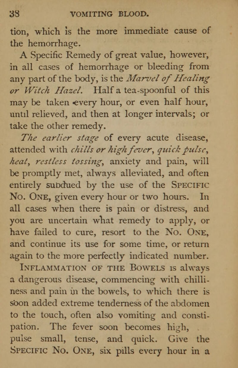 tion, which is the more immediate cause of the hemorrhage. A Specific Remedy of great value, however, in all cases of hemorrhage or bleeding from any part of the body, is the Marvel of Healing or Witch Hazel. Half a tea-spoonful of this may be taken «very hour, or even half hour, untd relieved, and then at longer intervals; or take the other remedy. The earlier stage of every acute disease, attended with chills or high fever, quick pulse, heat, restless tossing, anxiety and pain, will be promptly met, always alleviated, and often entirely sutxhied by the use of the Specific No. One, given every hour or two hours. In all cases when there is pain or distress, and you are uncertain what remedy to apply, or have failed to cure, resort to the No. One, and continue its use for some time, or return again to the more perfectly indicated number. Inflammation of the Bowels is always a dangerous disease, commencing with chilli- ness and pain in the bowels, to which there is soon added extreme tenderness of the abdomen to the touch, often also vomiting and consti- pation. The fever soon becomes high, pulse small, tense, and quick. Give the Specific No. One, six pills every hour in a